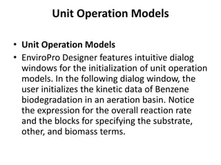 Unit Operation Models
• Unit Operation Models
• EnviroPro Designer features intuitive dialog
windows for the initialization of unit operation
models. In the following dialog window, the
user initializes the kinetic data of Benzene
biodegradation in an aeration basin. Notice
the expression for the overall reaction rate
and the blocks for specifying the substrate,
other, and biomass terms.
 