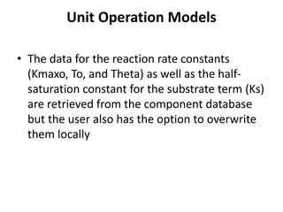 Unit Operation Models
• The data for the reaction rate constants
(Kmaxo, To, and Theta) as well as the half-
saturation constant for the substrate term (Ks)
are retrieved from the component database
but the user also has the option to overwrite
them locally
 