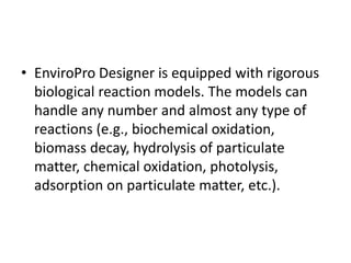 • EnviroPro Designer is equipped with rigorous
biological reaction models. The models can
handle any number and almost any type of
reactions (e.g., biochemical oxidation,
biomass decay, hydrolysis of particulate
matter, chemical oxidation, photolysis,
adsorption on particulate matter, etc.).
 