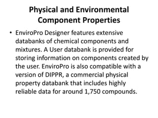 Physical and Environmental
Component Properties
• EnviroPro Designer features extensive
databanks of chemical components and
mixtures. A User databank is provided for
storing information on components created by
the user. EnviroPro is also compatible with a
version of DIPPR, a commercial physical
property databank that includes highly
reliable data for around 1,750 compounds.
 