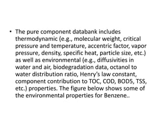 • The pure component databank includes
thermodynamic (e.g., molecular weight, critical
pressure and temperature, accentric factor, vapor
pressure, density, specific heat, particle size, etc.)
as well as environmental (e.g., diffusivities in
water and air, biodegradation data, octanol to
water distribution ratio, Henry’s law constant,
component contribution to TOC, COD, BOD5, TSS,
etc.) properties. The figure below shows some of
the environmental properties for Benzene..
 