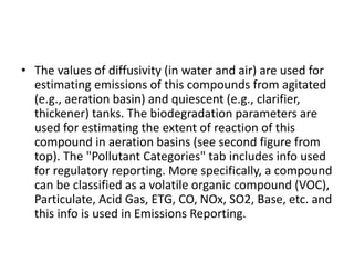 • The values of diffusivity (in water and air) are used for
estimating emissions of this compounds from agitated
(e.g., aeration basin) and quiescent (e.g., clarifier,
thickener) tanks. The biodegradation parameters are
used for estimating the extent of reaction of this
compound in aeration basins (see second figure from
top). The "Pollutant Categories" tab includes info used
for regulatory reporting. More specifically, a compound
can be classified as a volatile organic compound (VOC),
Particulate, Acid Gas, ETG, CO, NOx, SO2, Base, etc. and
this info is used in Emissions Reporting.
 