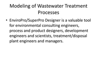 Modeling of Wastewater Treatment
Processes
• EnviroPro/SuperPro Designer is a valuable tool
for environmental consulting engineers,
process and product designers, development
engineers and scientists, treatment/disposal
plant engineers and managers.
 