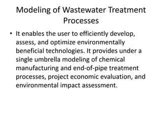 Modeling of Wastewater Treatment
Processes
• It enables the user to efficiently develop,
assess, and optimize environmentally
beneficial technologies. It provides under a
single umbrella modeling of chemical
manufacturing and end-of-pipe treatment
processes, project economic evaluation, and
environmental impact assessment.
 