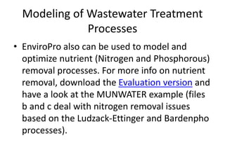 Modeling of Wastewater Treatment
Processes
• EnviroPro also can be used to model and
optimize nutrient (Nitrogen and Phosphorous)
removal processes. For more info on nutrient
removal, download the Evaluation version and
have a look at the MUNWATER example (files
b and c deal with nitrogen removal issues
based on the Ludzack-Ettinger and Bardenpho
processes).
 