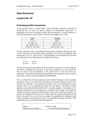 ecomputernote.com Data Structures                           Lecture No. 07
___________________________________________________________________


Data Structures

Lecture No. 07


Evaluating postfix expressions
In the previous lecture, we talked about infix and postfix expression and tried to
understand how to write the postfix notation of mathematical expressions. A
programmer can write the operators either after the operands i.e. postfix notation or
before the operands i.e. prefix notation. Some of the examples are as under:

                   Infix                                Postfix
                   A+B                                   AB+
               12 + 60 23                             12 60 + 23
             (A + B)*(C D )                          AB+CD *
            A ↑ B * C D + E/F                      A B ↑ C*D E F/+

The last expression seems a bit confusing but may prove simple by following the rules
in letter and spirit. In the postfix form, parentheses are not used. Consider the infix
expressions as 4+3*5 and (4+3)*5 . The parentheses are not needed in the first but
are necessary in the second expression. The postfix forms are:

         4+3*5         435*+
         (4+3)*5       43+5*

In case of not using the parenthesis in the infix form, you have to see the precedence
rule before evaluating the expression. In the above example, if we want to add first
then we have to use the parenthesis. In the postfix form, we do not need to use
parenthesis. The position of operators and operands in the expression makes it clear in
which order we have to do the multiplication and addition.

Now we will see how the infix expression can be evaluated. Suppose we have a postfix
expression. How can we evaluate it? Each operator in a postfix expression refers to the
previous two operands. As the operators are binary (we are not talking about unary
operators here), so two operands are needed for each operator. The nature of these
operators is not affected in the postfix form i.e. the plus operator (+) will apply on two
operands. Each time we read an operand, we will push it on the stack. We are going to
evaluate the postfix expression with the help of stack. After reaching an operator, we
pop the two operands from the top of the stack, apply the operator and push the result
back on the stack. Now we will see an example to comprehend the working of stack
for the evaluation of the postfix form. Here is the algorithm in pseudo code form. After
reading this code, you will understand the algorithm.


         Stack s;                         // declare a stack
         while( not end of input ) {           // not end of postfix expression


                                                                              Page 1 of 8
 