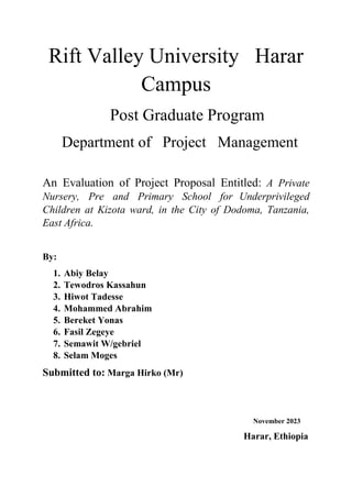 Rift Valley University Harar
Campus
Post Graduate Program
Department of Project Management
An Evaluation of Project Proposal Entitled: A Private
Nursery, Pre and Primary School for Underprivileged
Children at Kizota ward, in the City of Dodoma, Tanzania,
East Africa.
By:
1. Abiy Belay
2. Tewodros Kassahun
3. Hiwot Tadesse
4. Mohammed Abrahim
5. Bereket Yonas
6. Fasil Zegeye
7. Semawit W/gebriel
8. Selam Moges
Submitted to: Marga Hirko (Mr)
November 2023
Harar, Ethiopia
 