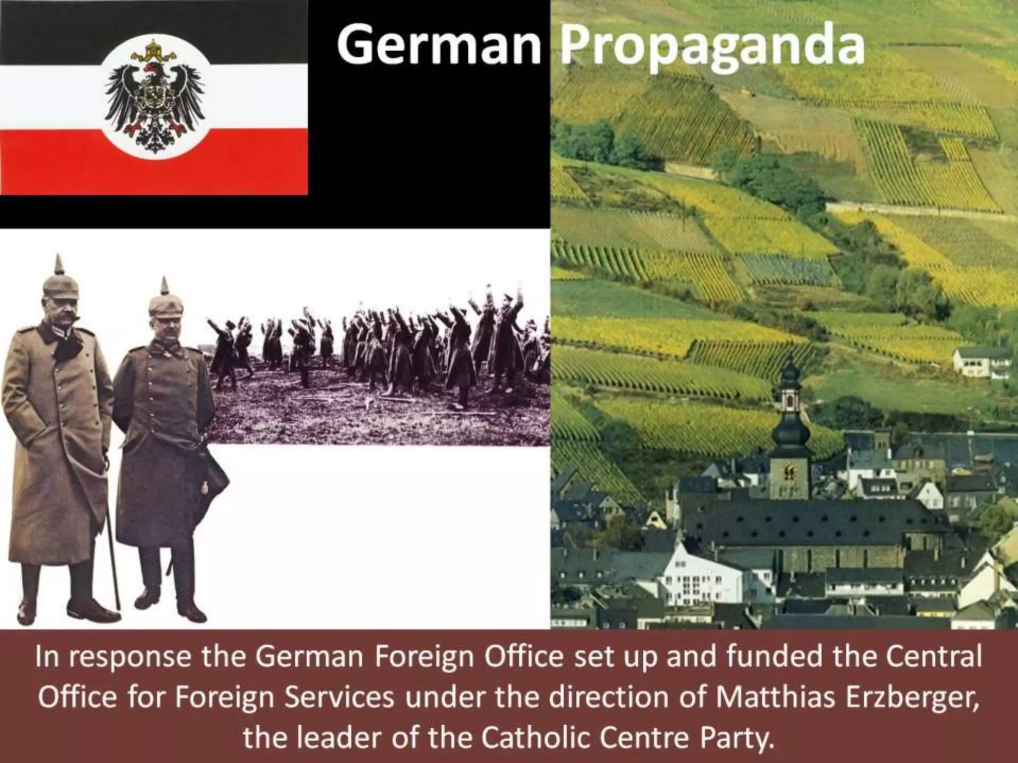 German Propaganda
In response the German Foreign Office set up and funded the Central
Office for Foreign Services under the direction of Matthias Erzberger,
the leader of the Catholic Centre Party.
 