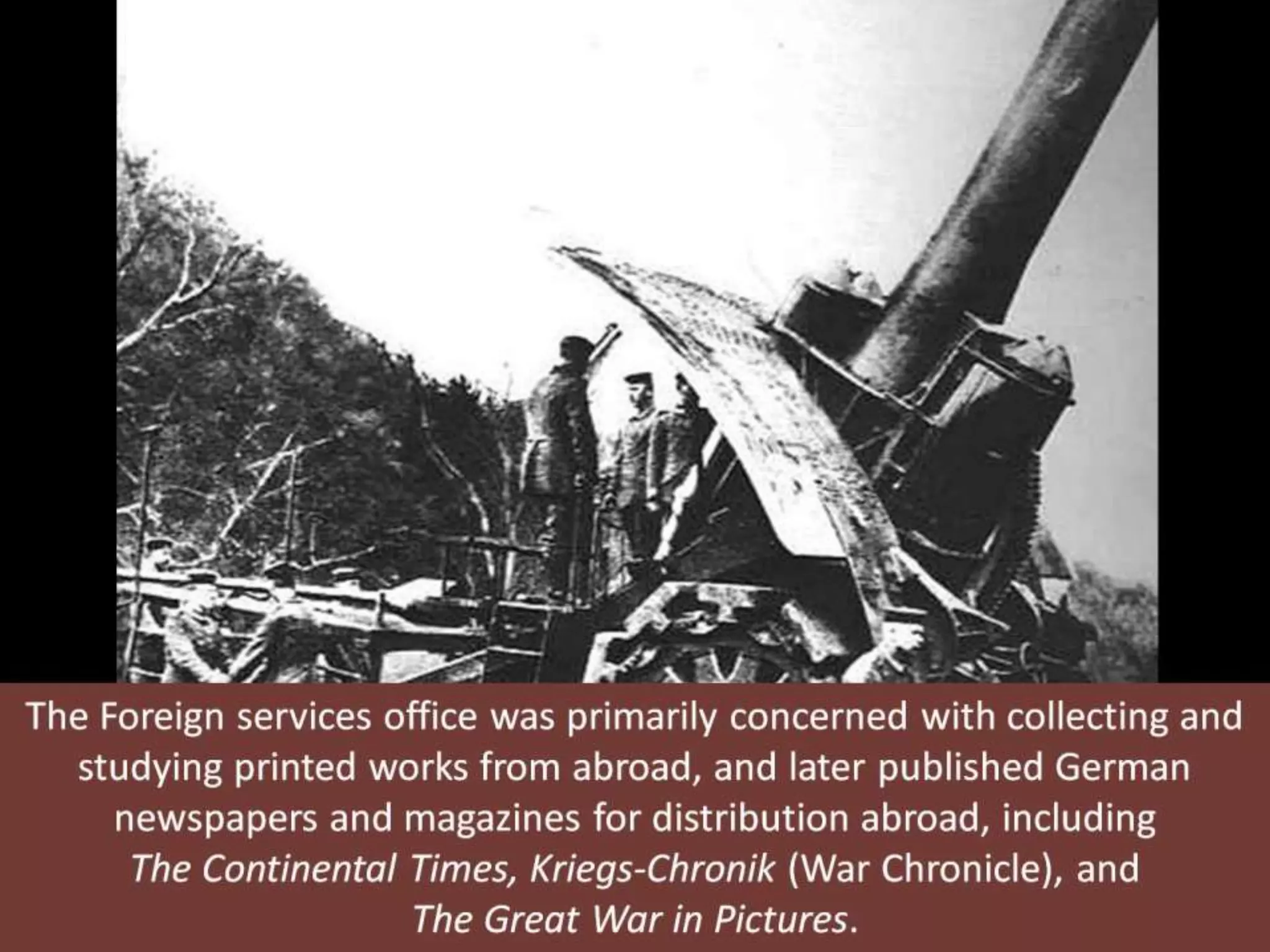The Foreign services office was primarily concerned with collecting and
studying printed works from abroad, and later published German
newspapers and magazines for distribution abroad, including
The Continental Times, Kriegs-Chronik (War Chronicle), and
The Great War in Pictures.
 