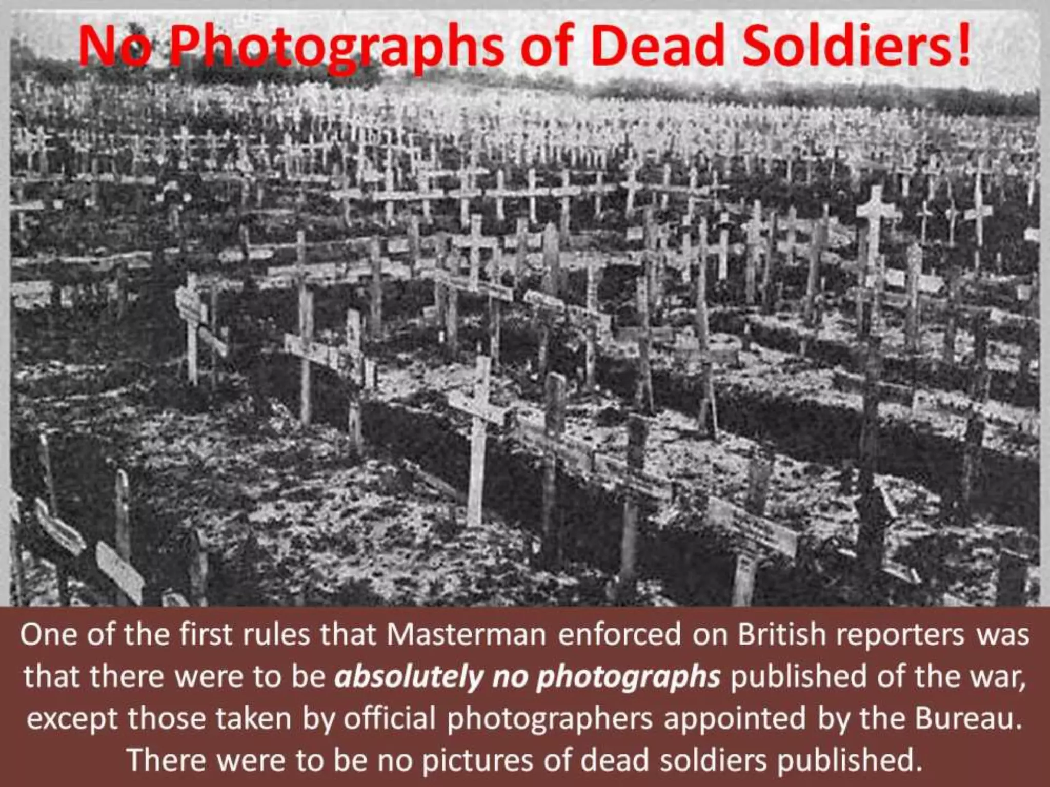 No Photographs of Dead Soldiers!
One of the first rules that Masterman enforced on British reporters was
that there were to be absolutely no photographs published of the war,
except those taken by official photographers appointed by the Bureau.
There were to be no pictures of dead soldiers published.
 