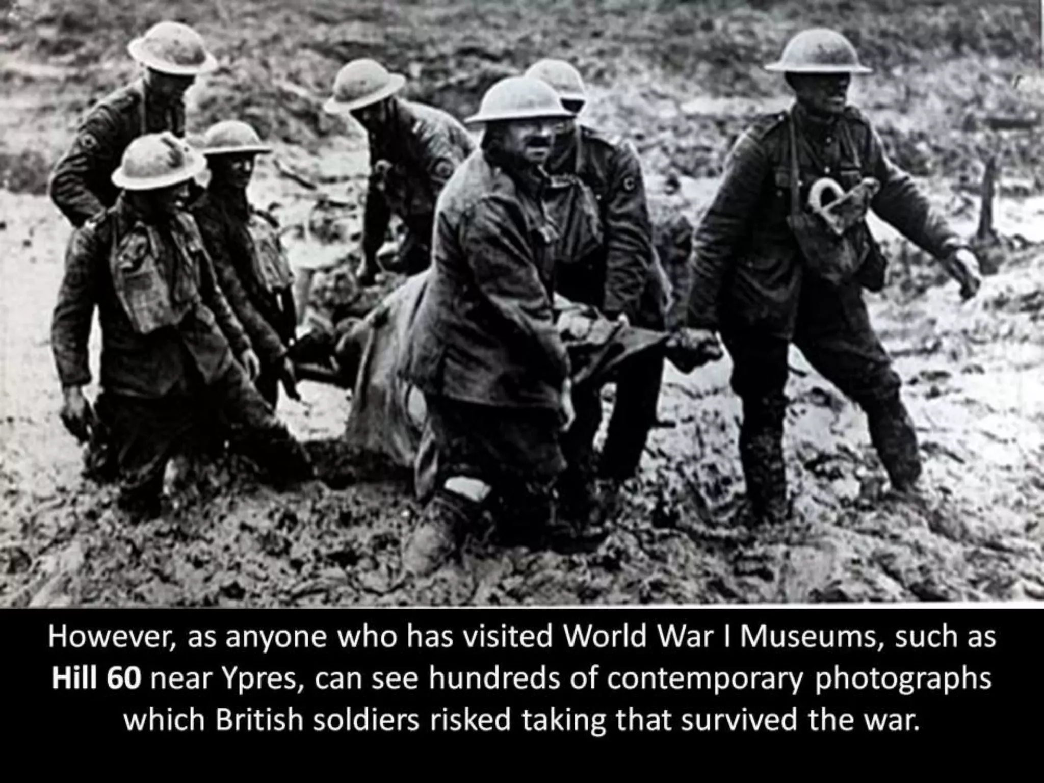 However, as anyone who has visited World War I Museums, such as
Hill 60 near Ypres, can see hundreds of contemporary photographs
which British soldiers risked taking that survived the war.
 