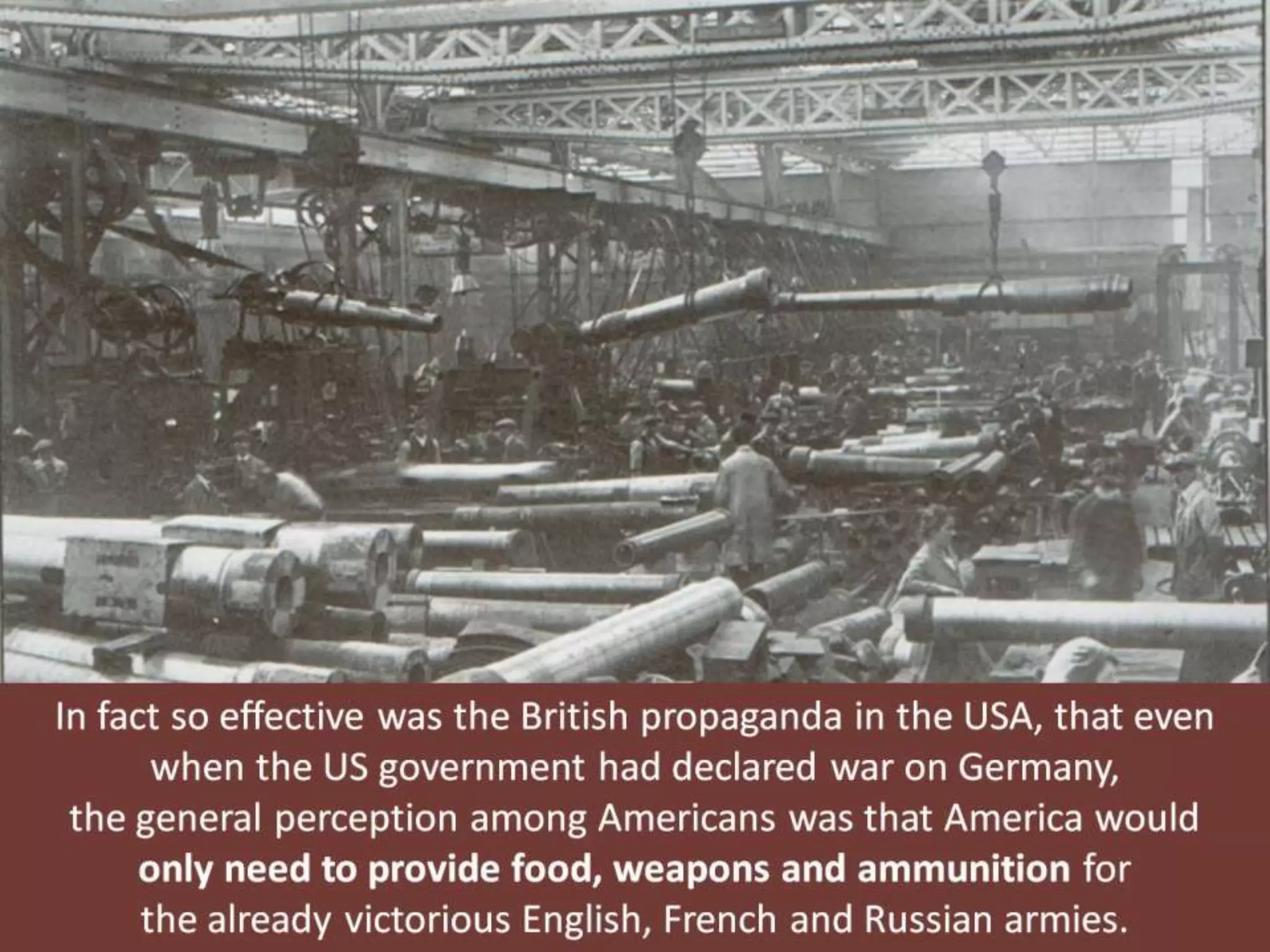 In fact so effective was the British propaganda in the USA, that even
when the US government had declared war on Germany,
the general perception among Americans was that America would
only need to provide food, weapons and ammunition for
the already victorious English, French and Russian armies.
 