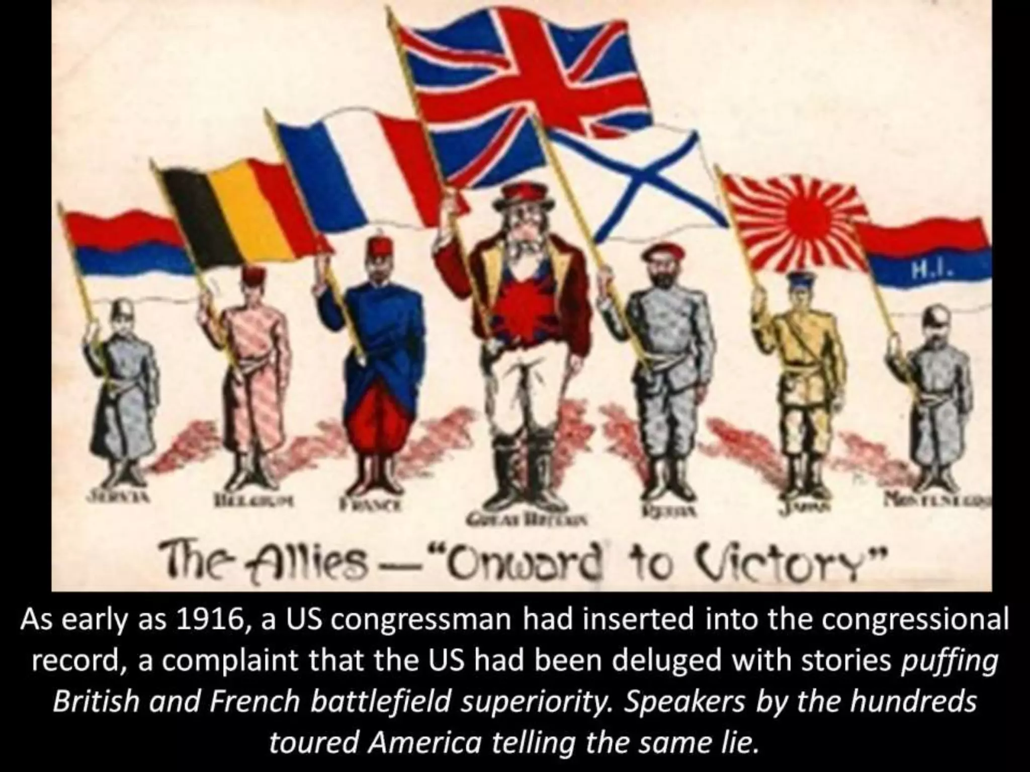 As early as 1916, a US congressman had inserted into the congressional
record, a complaint that the US had been deluged with stories puffing
British and French battlefield superiority. Speakers by the hundreds
toured America telling the same lie.
 
