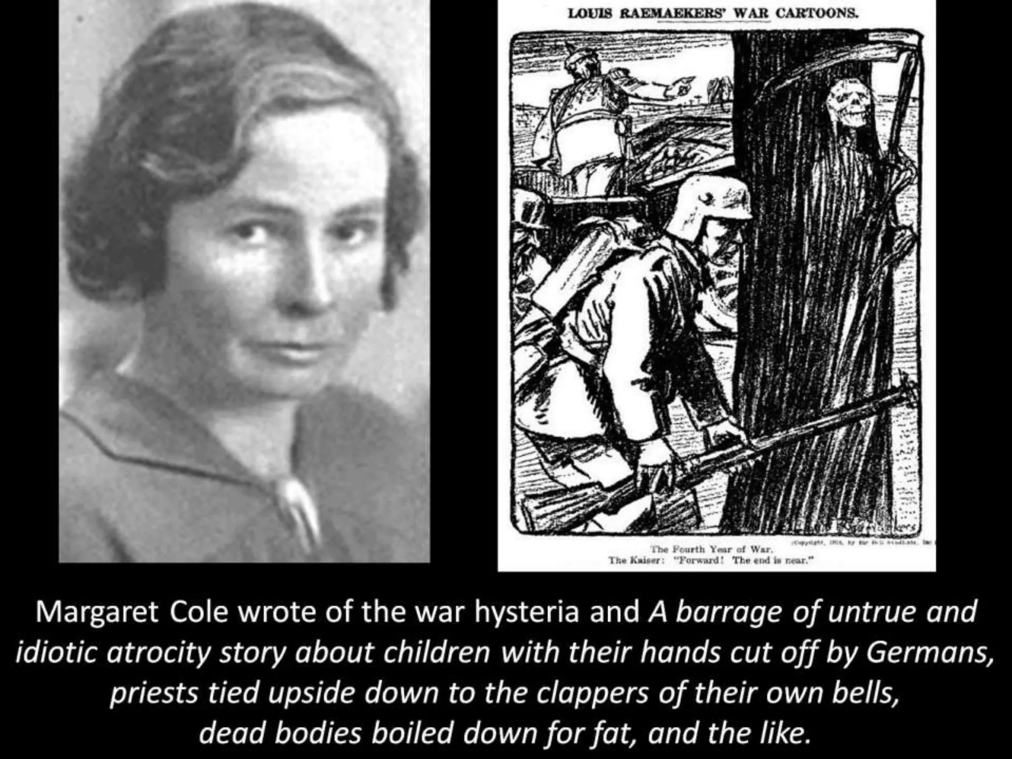 Margaret Cole wrote of the war hysteria and A barrage of untrue and
idiotic atrocity story about children with their hands cut off by Germans,
priests tied upside down to the clappers of their own bells,
dead bodies boiled down for fat, and the like.
 