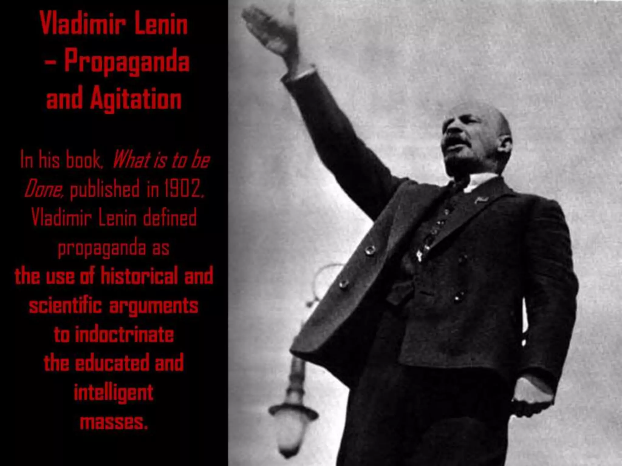 Vladimir Lenin
– Propaganda
and Agitation
In his book, What is to be
Done, published in 1902,
Vladimir Lenin defined
propaganda as
the use of historical and
scientific arguments
to indoctrinate
the educated and
intelligent
masses.
 