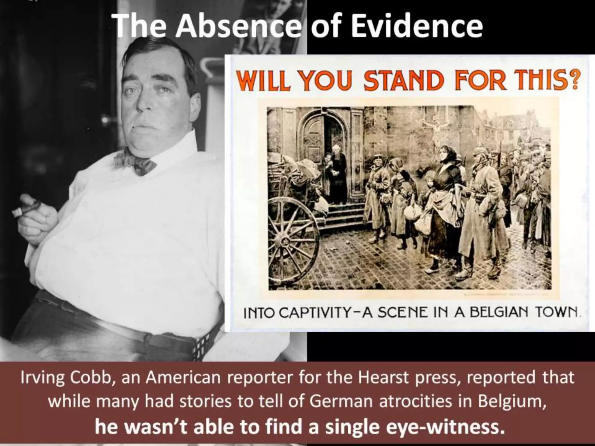 The Absence of Evidence
Irving Cobb, an American reporter for the Hearst press, reported that
while many had stories to tell of German atrocities in Belgium,
he wasn’t able to find a single eye-witness.
 