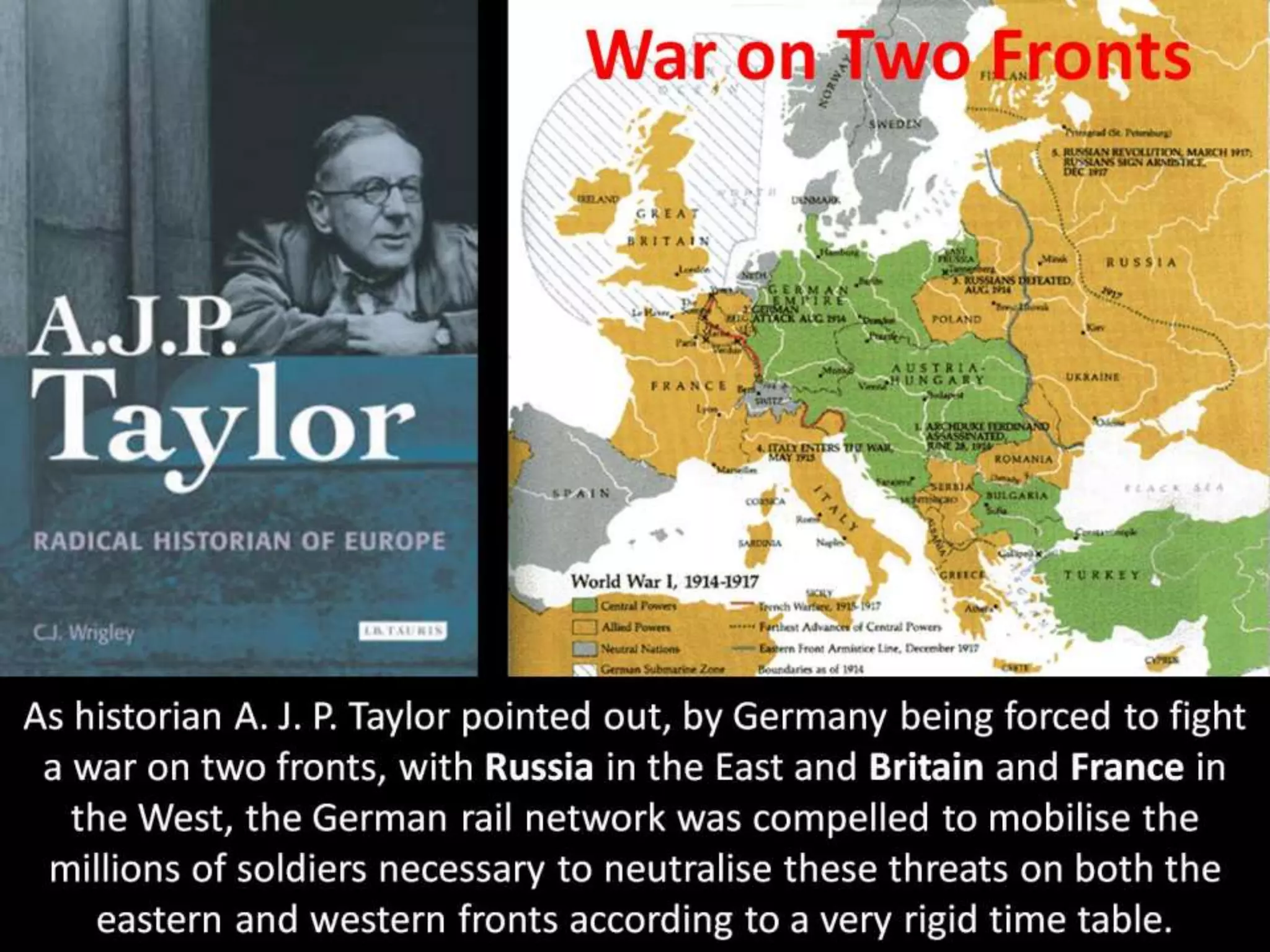 War on Two Fronts
As historian A. J. P. Taylor pointed out, by Germany being forced to fight
a war on two fronts, with Russia in the East and Britain and France in
the West, the German rail network was compelled to mobilise the
millions of soldiers necessary to neutralise these threats on both the
eastern and western fronts according to a very rigid time table.
 