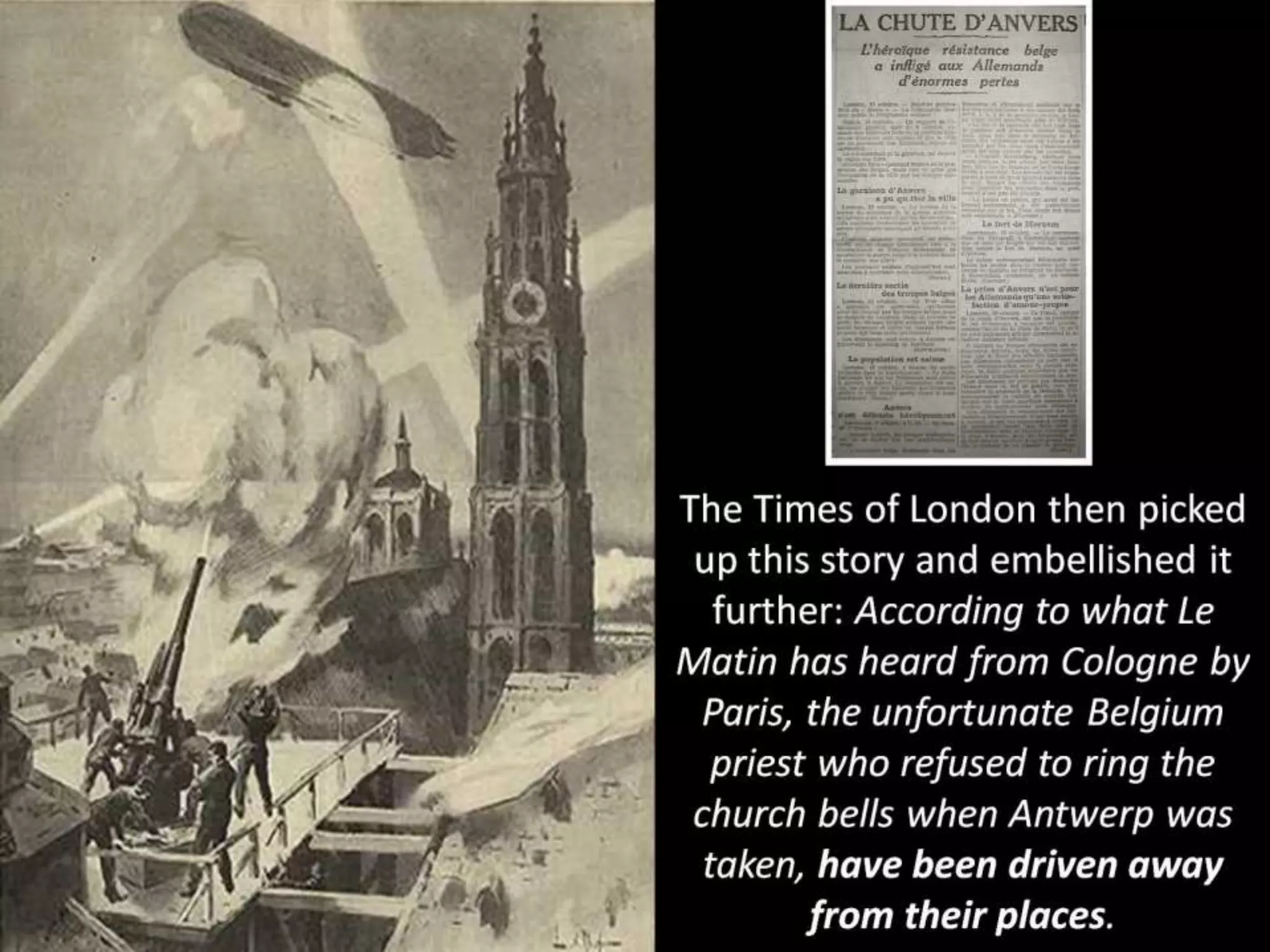 The Times of London then picked
up this story and embellished it
further: According to what Le
Matin has heard from Cologne by
Paris, the unfortunate Belgium
priest who refused to ring the
church bells when Antwerp was
taken, have been driven away
from their places.
 