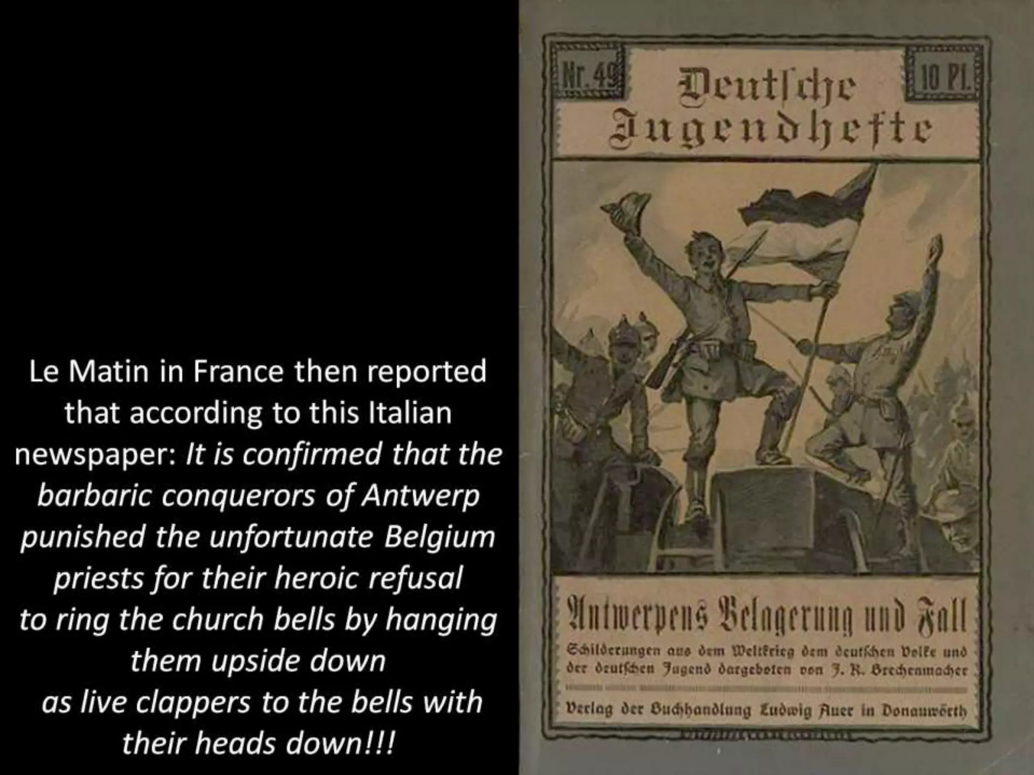 Le Matin in France then reported
that according to this Italian
newspaper: It is confirmed that the
barbaric conquerors of Antwerp
punished the unfortunate Belgium
priests for their heroic refusal
to ring the church bells by hanging
them upside down
as live clappers to the bells with
their heads down!!!
 