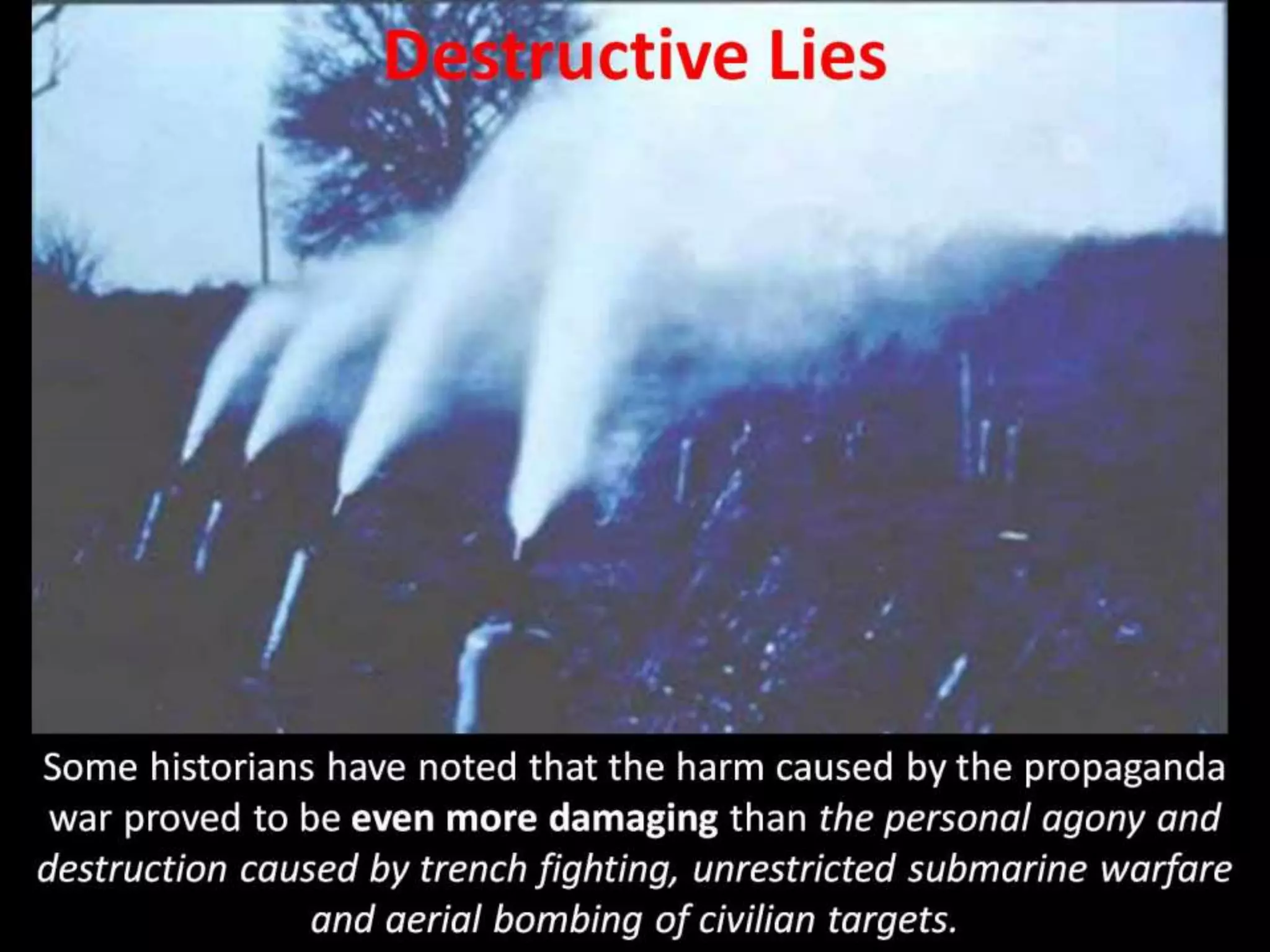 Destructive Lies
Some historians have noted that the harm caused by the propaganda
war proved to be even more damaging than the personal agony and
destruction caused by trench fighting, unrestricted submarine warfare
and aerial bombing of civilian targets.
 