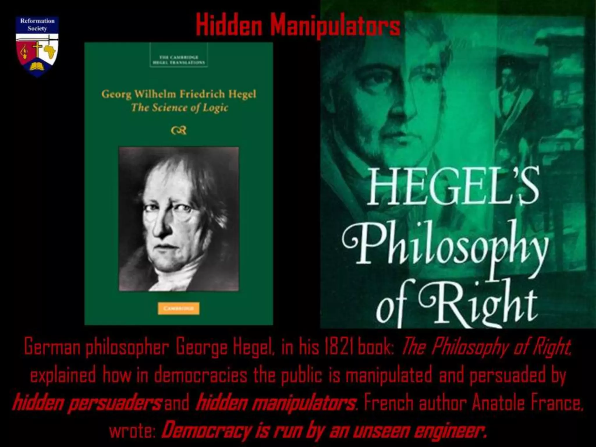 Hidden Manipulators
German philosopher George Hegel, in his 1821 book: The Philosophy of Right,
explained how in democracies the public is manipulated and persuaded by
hidden persuaders and hidden manipulators. French author Anatole France,
wrote: Democracy is run by an unseen engineer.
 