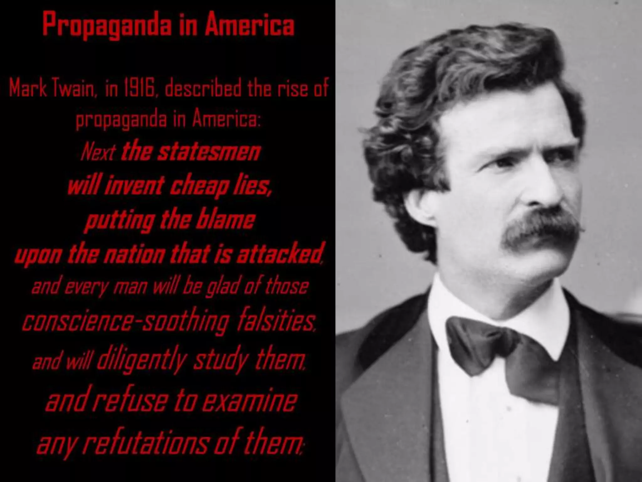 Propaganda in America
Mark Twain, in 1916, described the rise of
propaganda in America:
Next the statesmen
will invent cheap lies,
putting the blame
upon the nation that is attacked,
and every man will be glad of those
conscience-soothing falsities,
and will diligently study them,
and refuse to examine
any refutations of them;
 