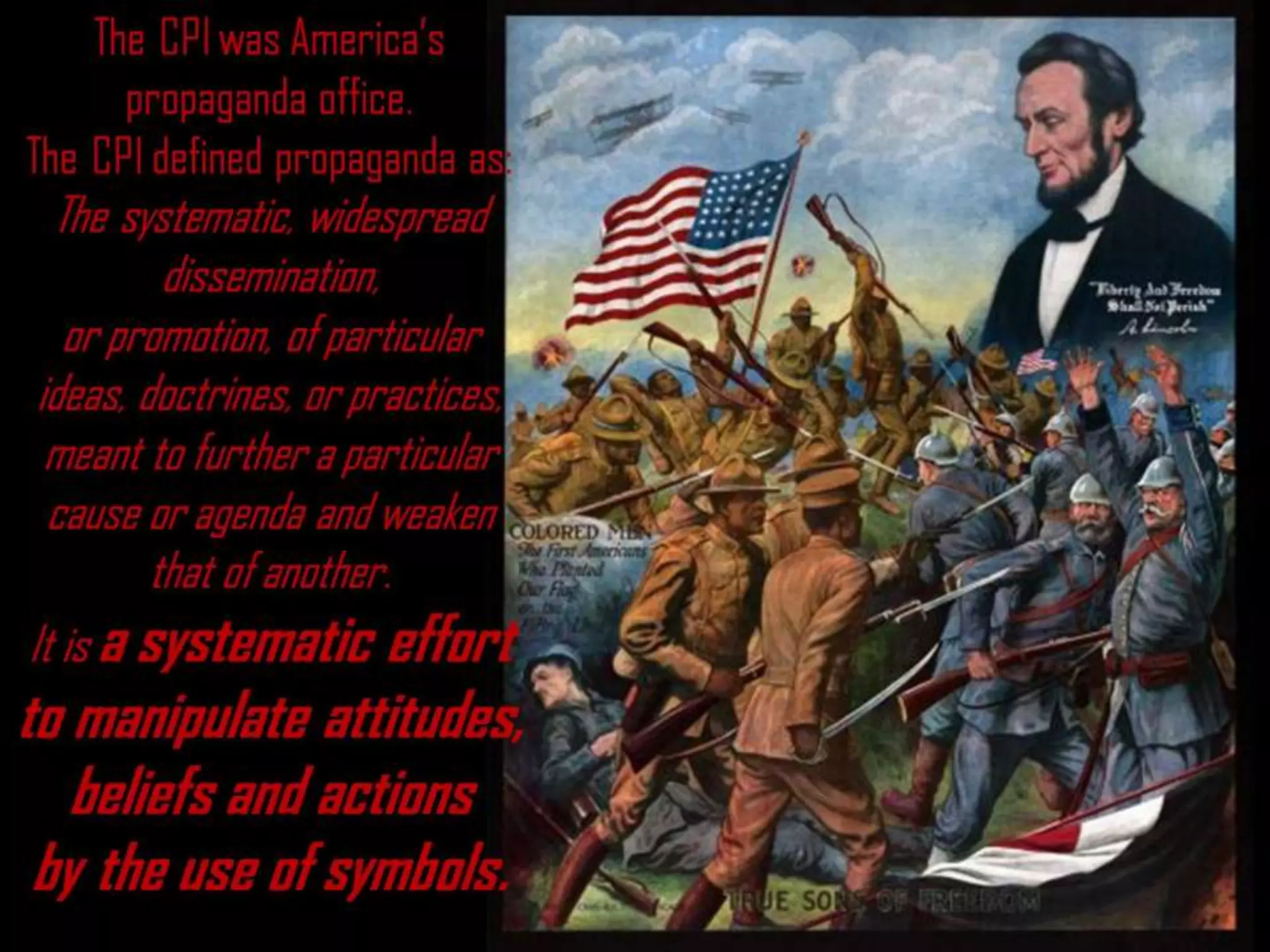 The CPI was America’s
propaganda office.
The CPI defined propaganda as:
The systematic, widespread
dissemination,
or promotion, of particular
ideas, doctrines, or practices,
meant to further a particular
cause or agenda and weaken
that of another.
It is a systematic effort
to manipulate attitudes,
beliefs and actions
by the use of symbols.
 