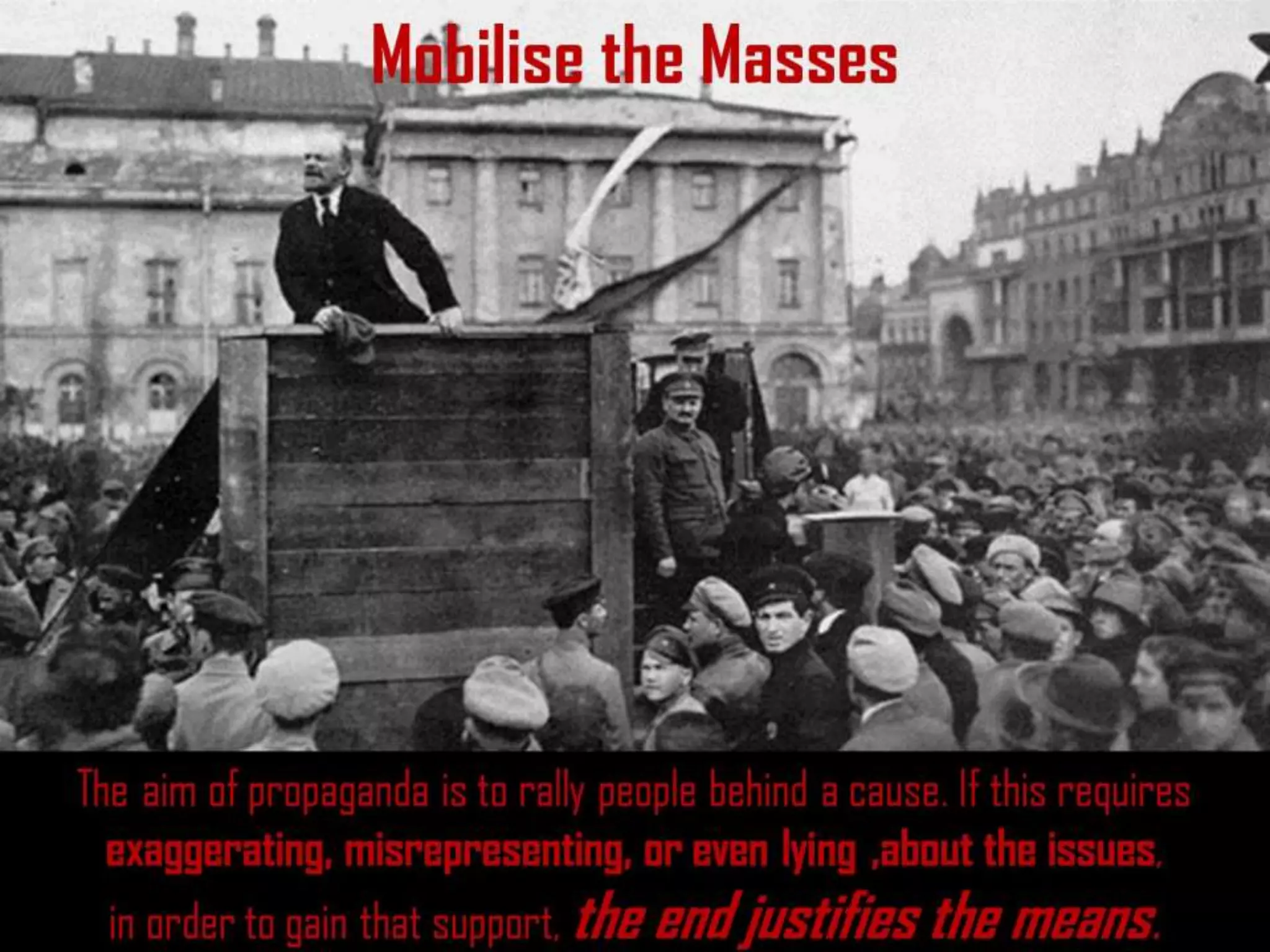 Mobilise the Masses
The aim of propaganda is to rally people behind a cause. If this requires
exaggerating, misrepresenting, or even lying ,about the issues,
in order to gain that support, the end justifies the means.
 