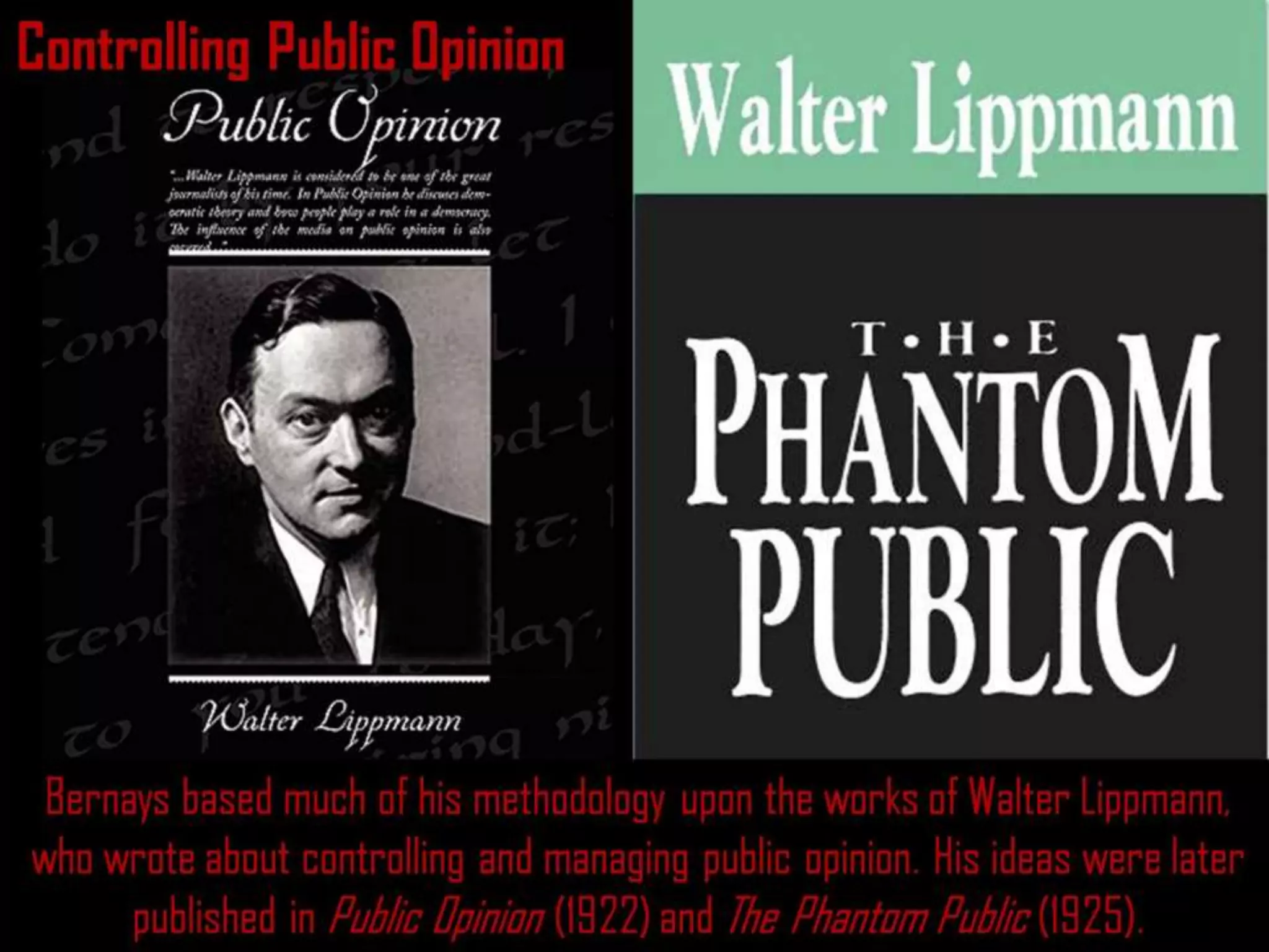 Controlling Public Opinion
Bernays based much of his methodology upon the works of Walter Lippmann,
who wrote about controlling and managing public opinion. His ideas were later
published in Public Opinion (1922) and The Phantom Public (1925).
 