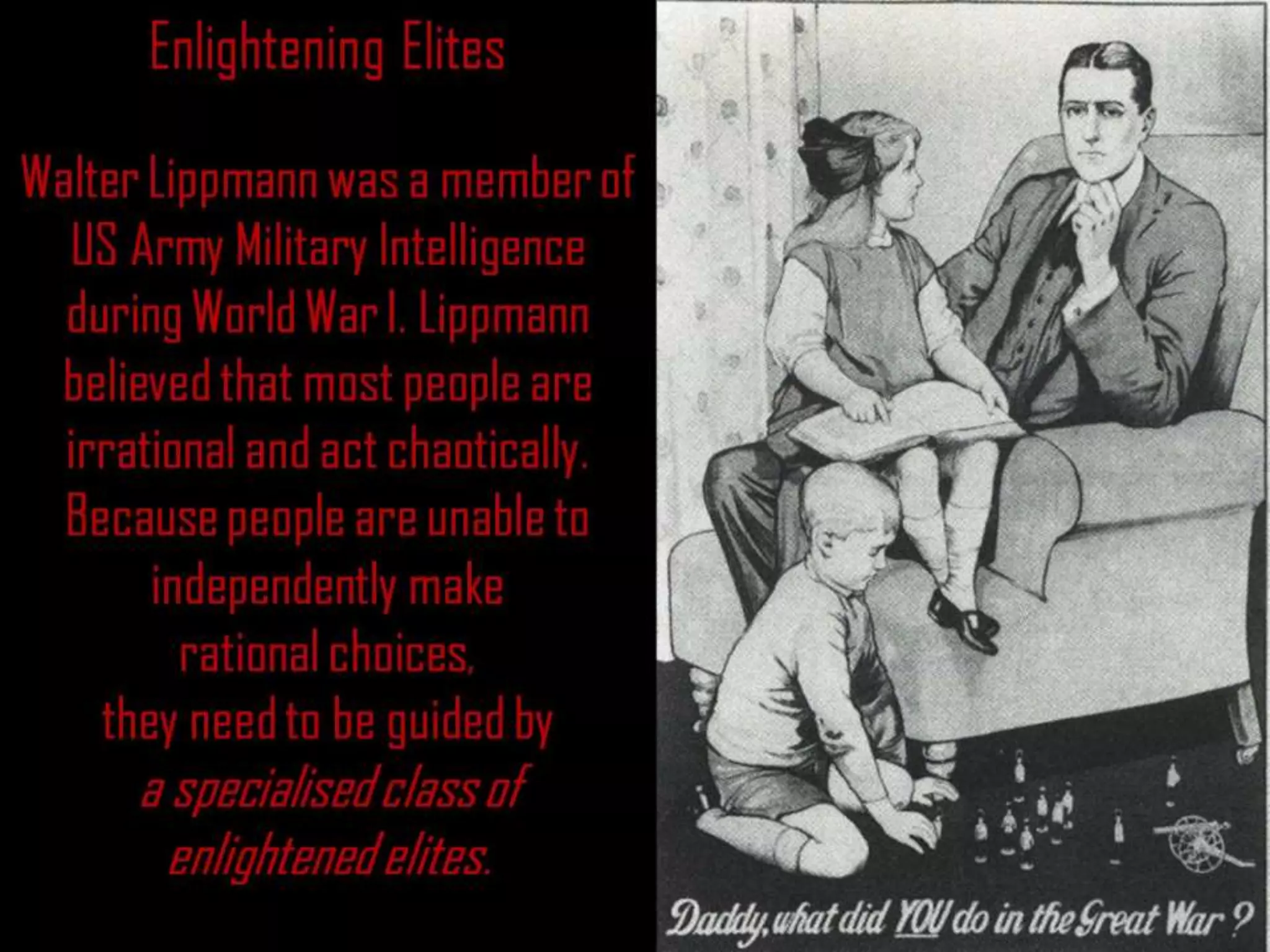Enlightening Elites
Walter Lippmann was a member of
US Army Military Intelligence
during World War I. Lippmann
believed that most people are
irrational and act chaotically.
Because people are unable to
independently make
rational choices,
they need to be guided by
a specialised class of
enlightened elites.
 