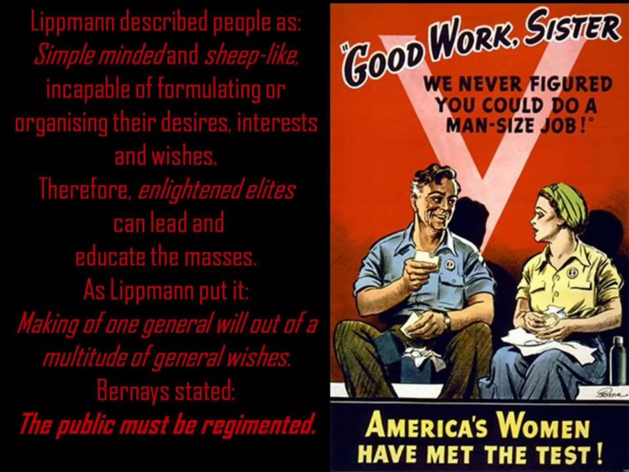 Lippmann described people as:
Simple minded and sheep-like,
incapable of formulating or
organising their desires, interests
and wishes.
Therefore, enlightened elites
can lead and
educate the masses.
As Lippmann put it:
Making of one general will out of a
multitude of general wishes.
Bernays stated:
The public must be regimented.
 