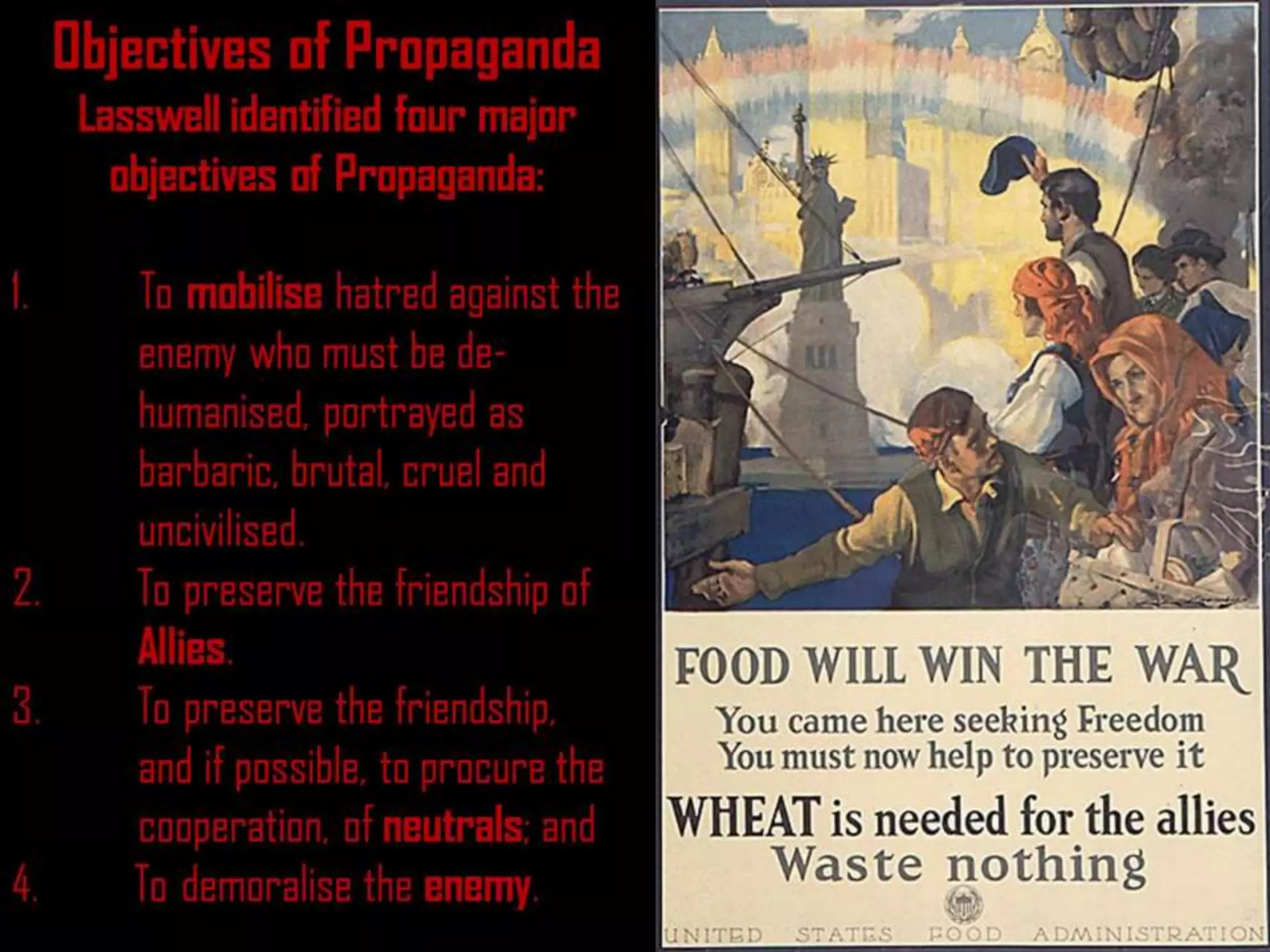 Objectives of Propaganda
Lasswell identified four major
objectives of Propaganda:
1. To mobilise hatred against the
enemy who must be de-
humanised, portrayed as
barbaric, brutal, cruel and
uncivilised.
2. To preserve the friendship of
Allies.
3. To preserve the friendship,
and if possible, to procure the
cooperation, of neutrals; and
4. To demoralise the enemy.
 