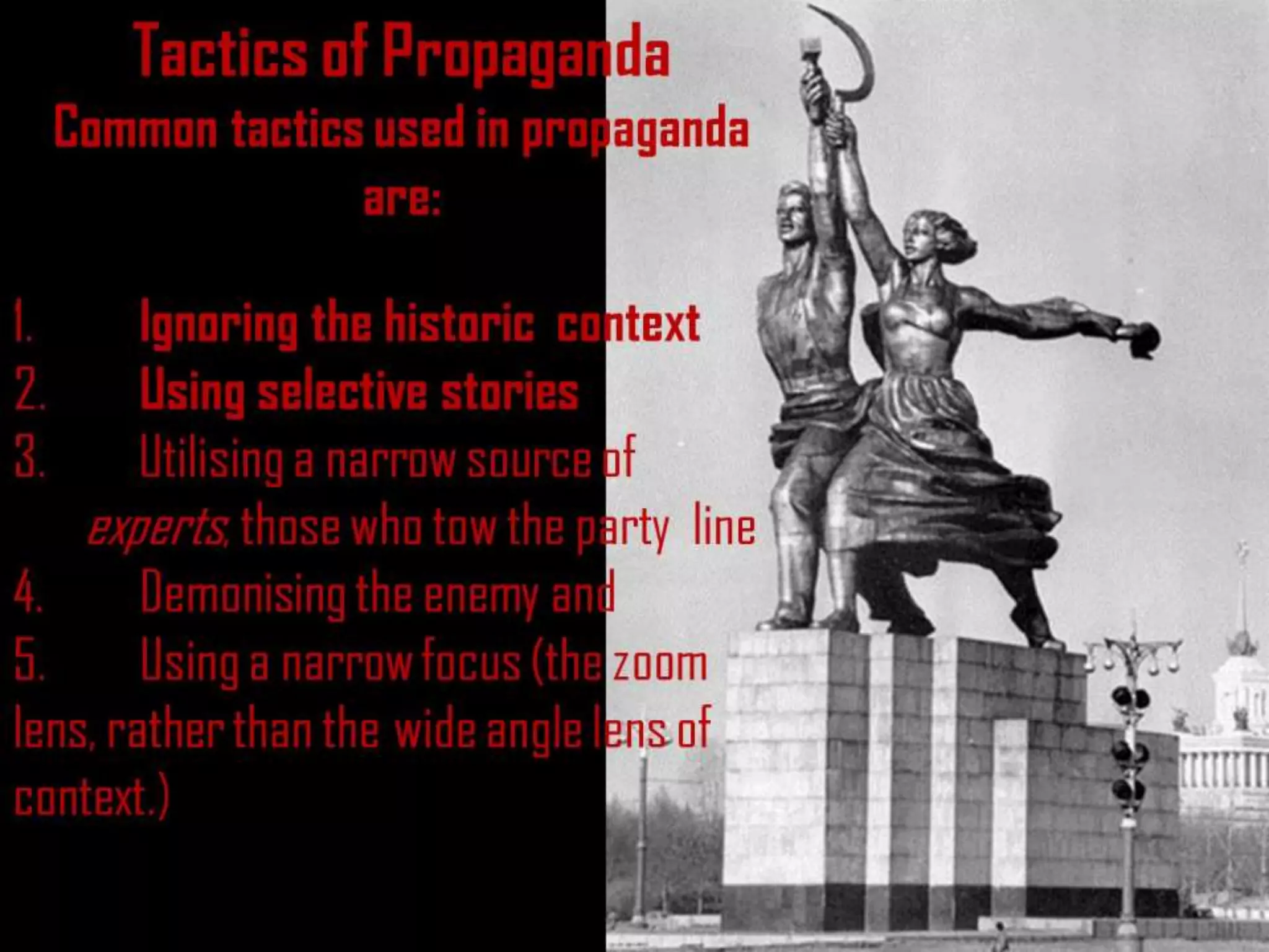 Tactics of Propaganda
Common tactics used in propaganda
are:
1. Ignoring the historic context
2. Using selective stories
3. Utilising a narrow source of
experts, those who tow the party line
4. Demonising the enemy and
5. Using a narrow focus (the zoom
lens, rather than the wide angle lens of
context.)
 