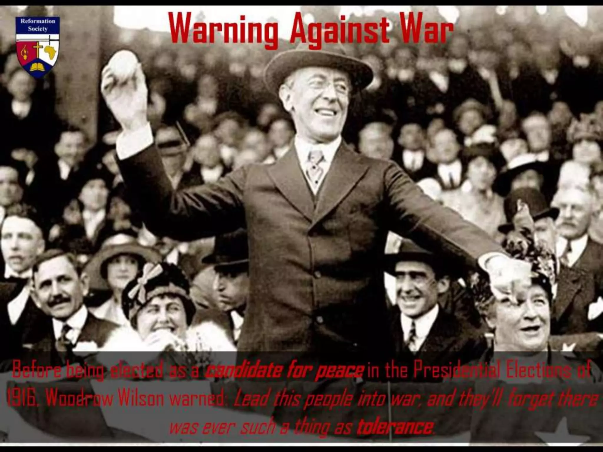 Warning Against War
Before being elected as a candidate for peace in the Presidential Elections of
1916, Woodrow Wilson warned: Lead this people into war, and they’ll forget there
was ever such a thing as tolerance.
 