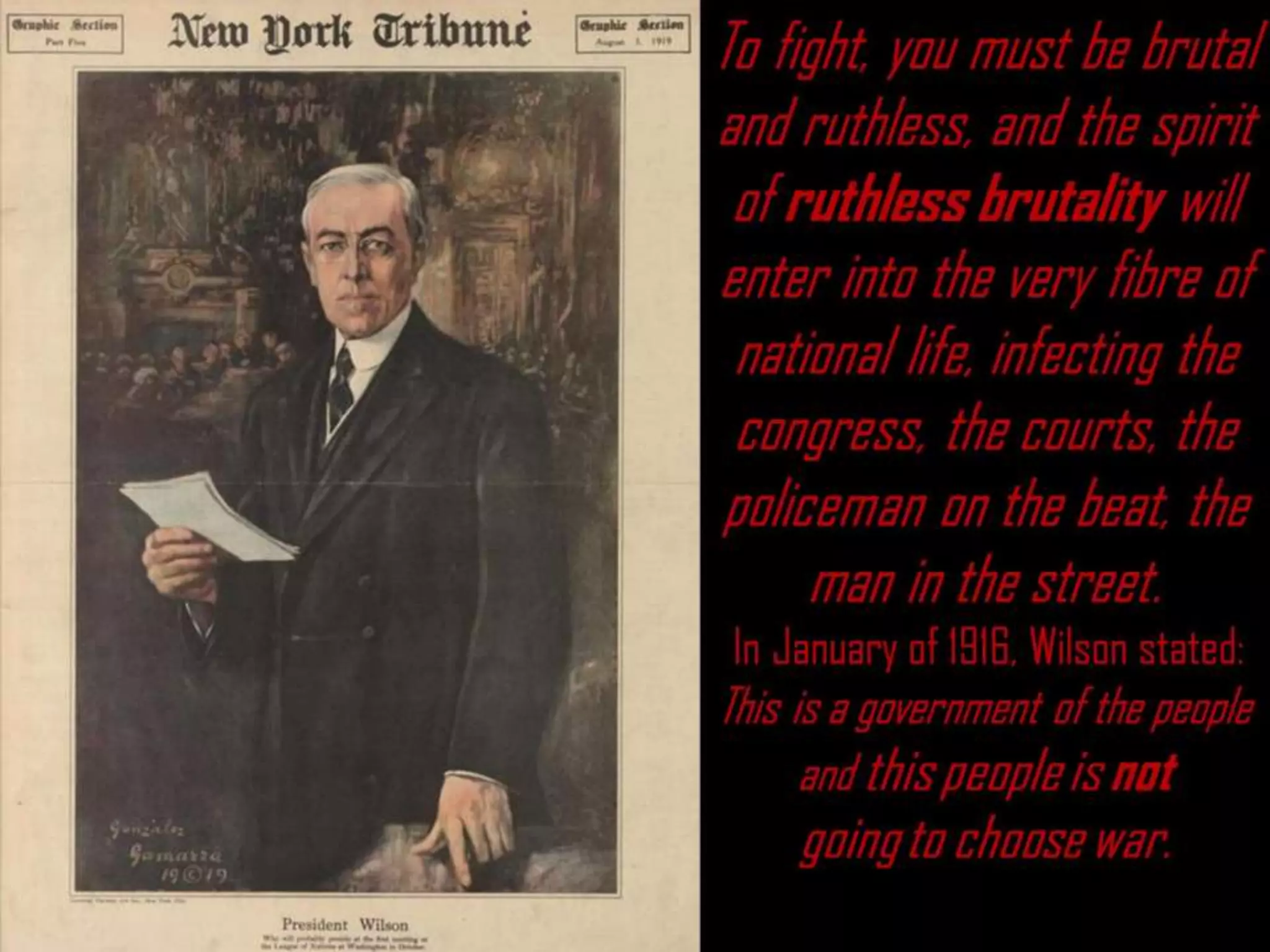 To fight, you must be brutal
and ruthless, and the spirit
of ruthless brutality will
enter into the very fibre of
national life, infecting the
congress, the courts, the
policeman on the beat, the
man in the street.
In January of 1916, Wilson stated:
This is a government of the people
and this people is not
going to choose war.
 