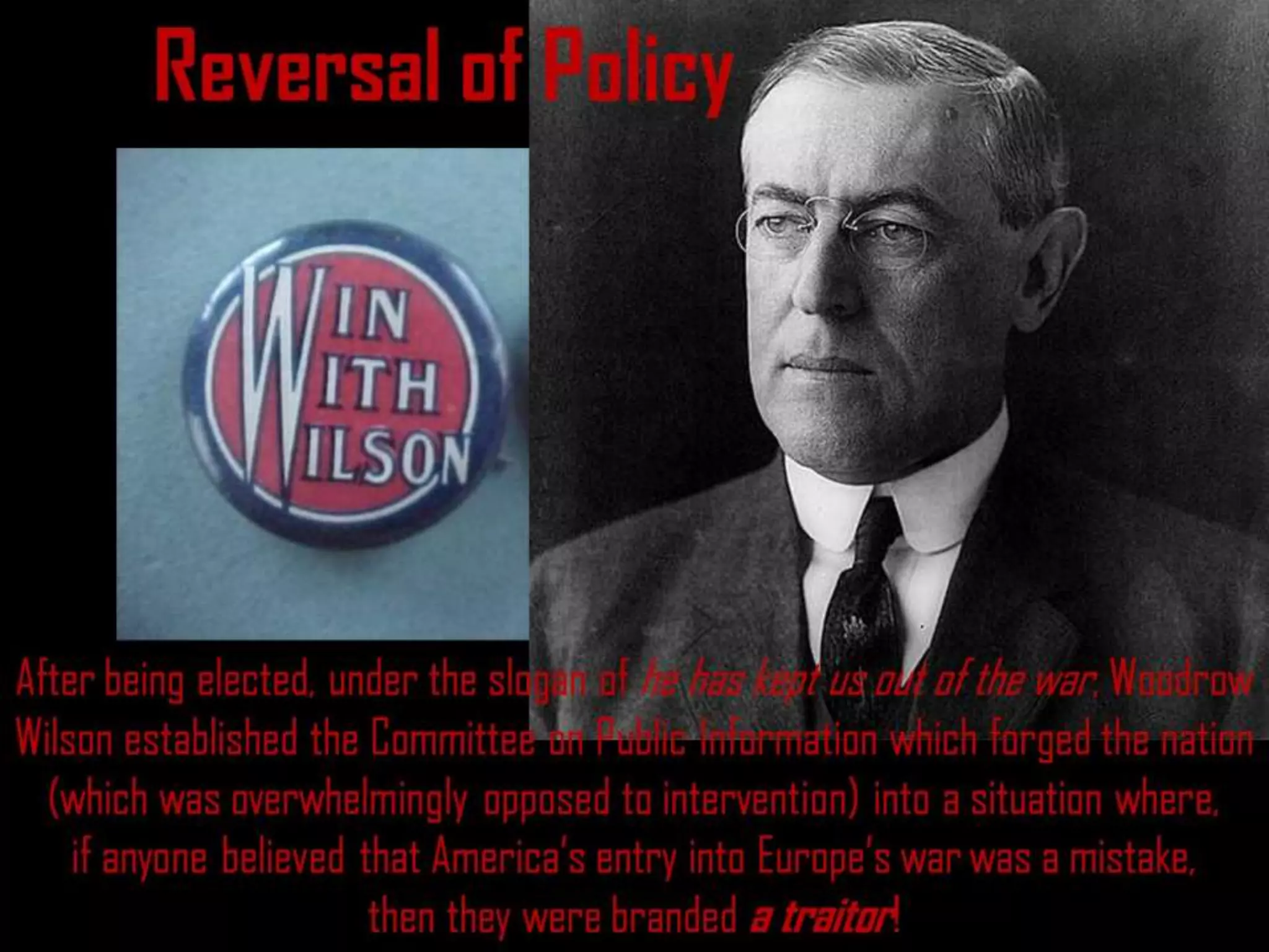Reversal of Policy
After being elected, under the slogan of he has kept us out of the war, Woodrow
Wilson established the Committee on Public Information which forged the nation
(which was overwhelmingly opposed to intervention) into a situation where,
if anyone believed that America’s entry into Europe’s war was a mistake,
then they were branded a traitor!
 