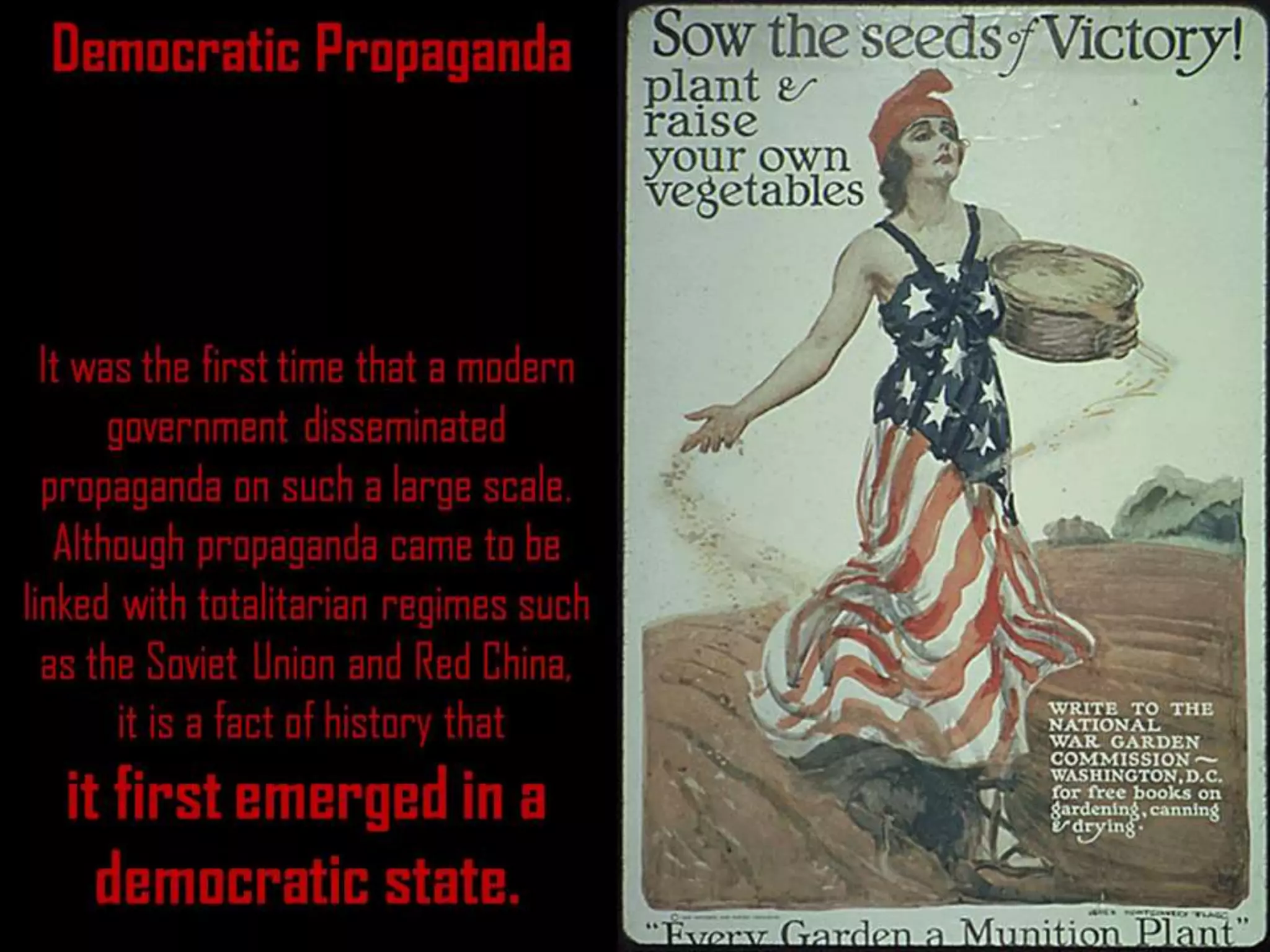 Democratic Propaganda
It was the first time that a modern
government disseminated
propaganda on such a large scale.
Although propaganda came to be
linked with totalitarian regimes such
as the Soviet Union and Red China,
it is a fact of history that
it first emerged in a
democratic state.
 