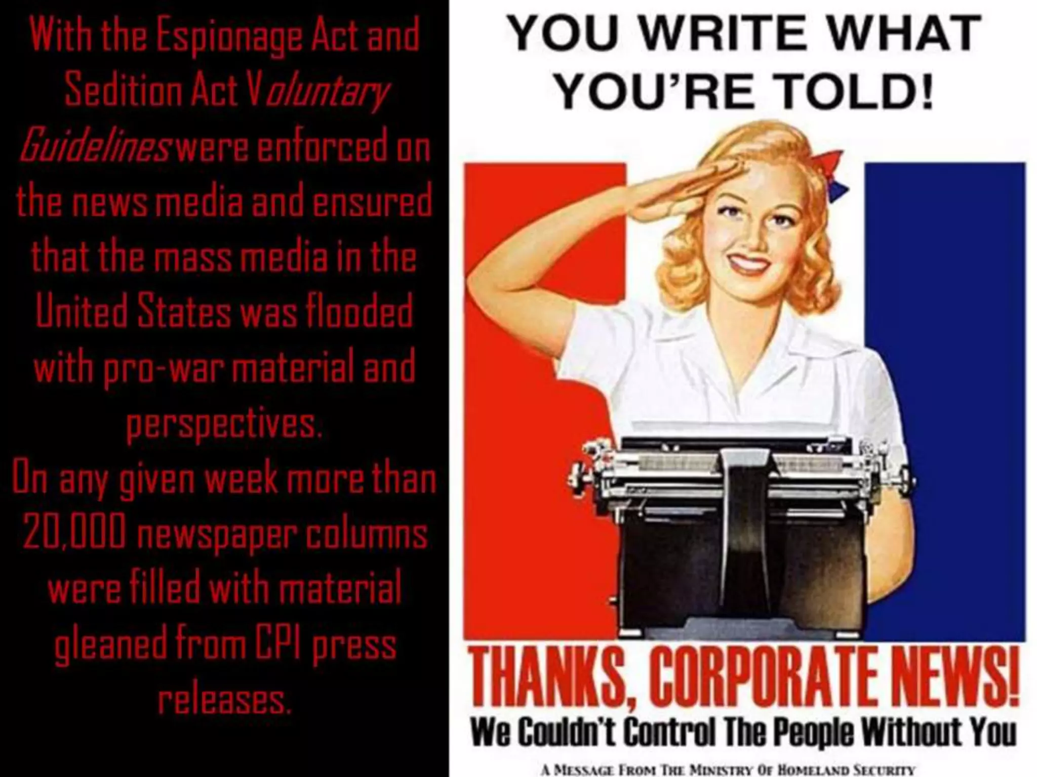 With the Espionage Act and
Sedition Act Voluntary
Guidelines were enforced on
the news media and ensured
that the mass media in the
United States was flooded
with pro-war material and
perspectives.
On any given week more than
20,000 newspaper columns
were filled with material
gleaned from CPI press
releases.
 