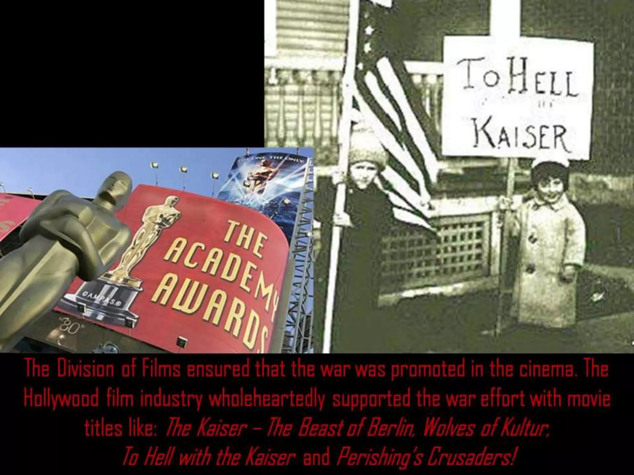 The Division of Films ensured that the war was promoted in the cinema. The
Hollywood film industry wholeheartedly supported the war effort with movie
titles like: The Kaiser – The Beast of Berlin, Wolves of Kultur,
To Hell with the Kaiser and Perishing’s Crusaders!
 