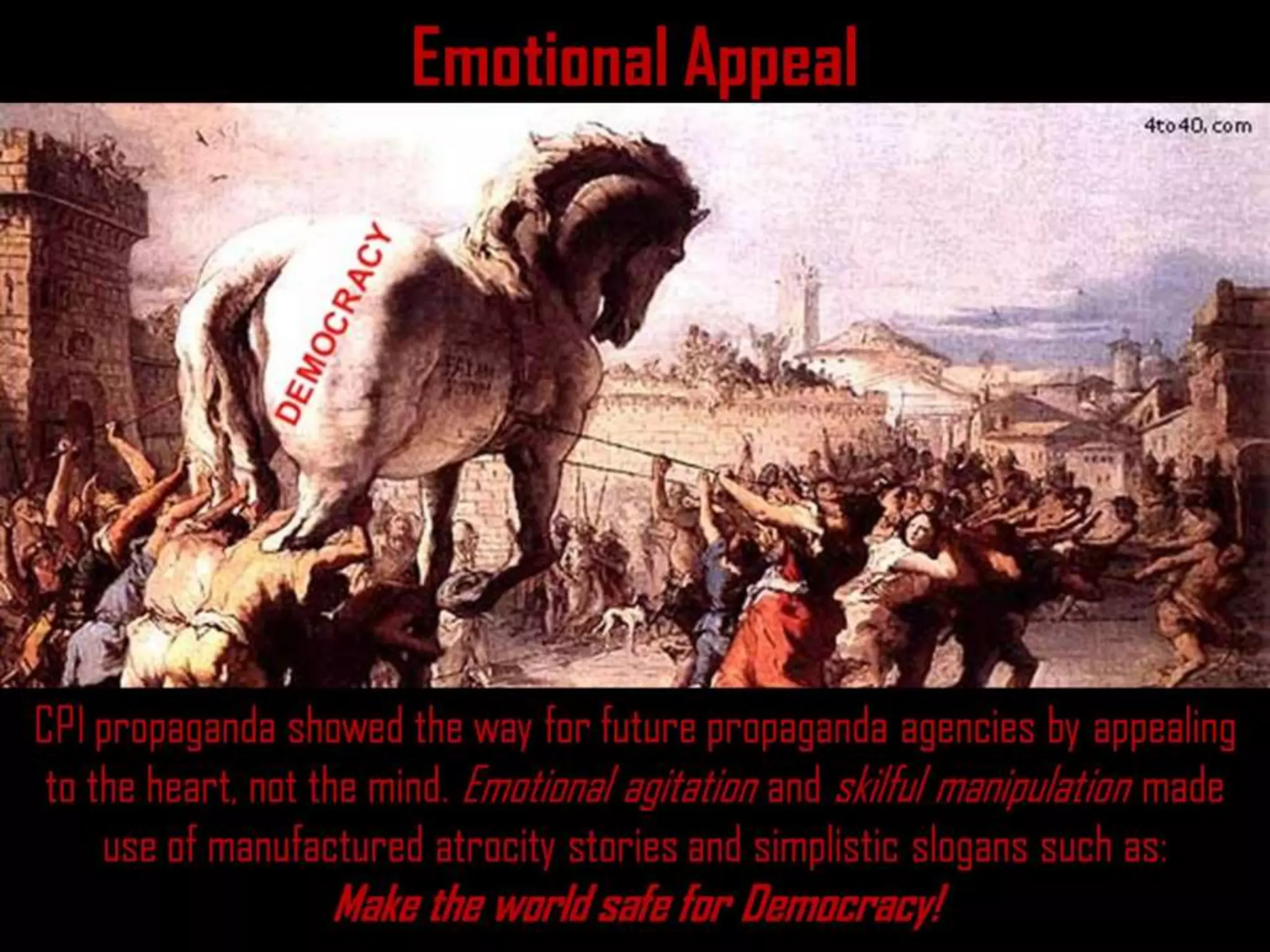 Emotional Appeal
CPI propaganda showed the way for future propaganda agencies by appealing
to the heart, not the mind. Emotional agitation and skilful manipulation made
use of manufactured atrocity stories and simplistic slogans such as:
Make the world safe for Democracy!
 
