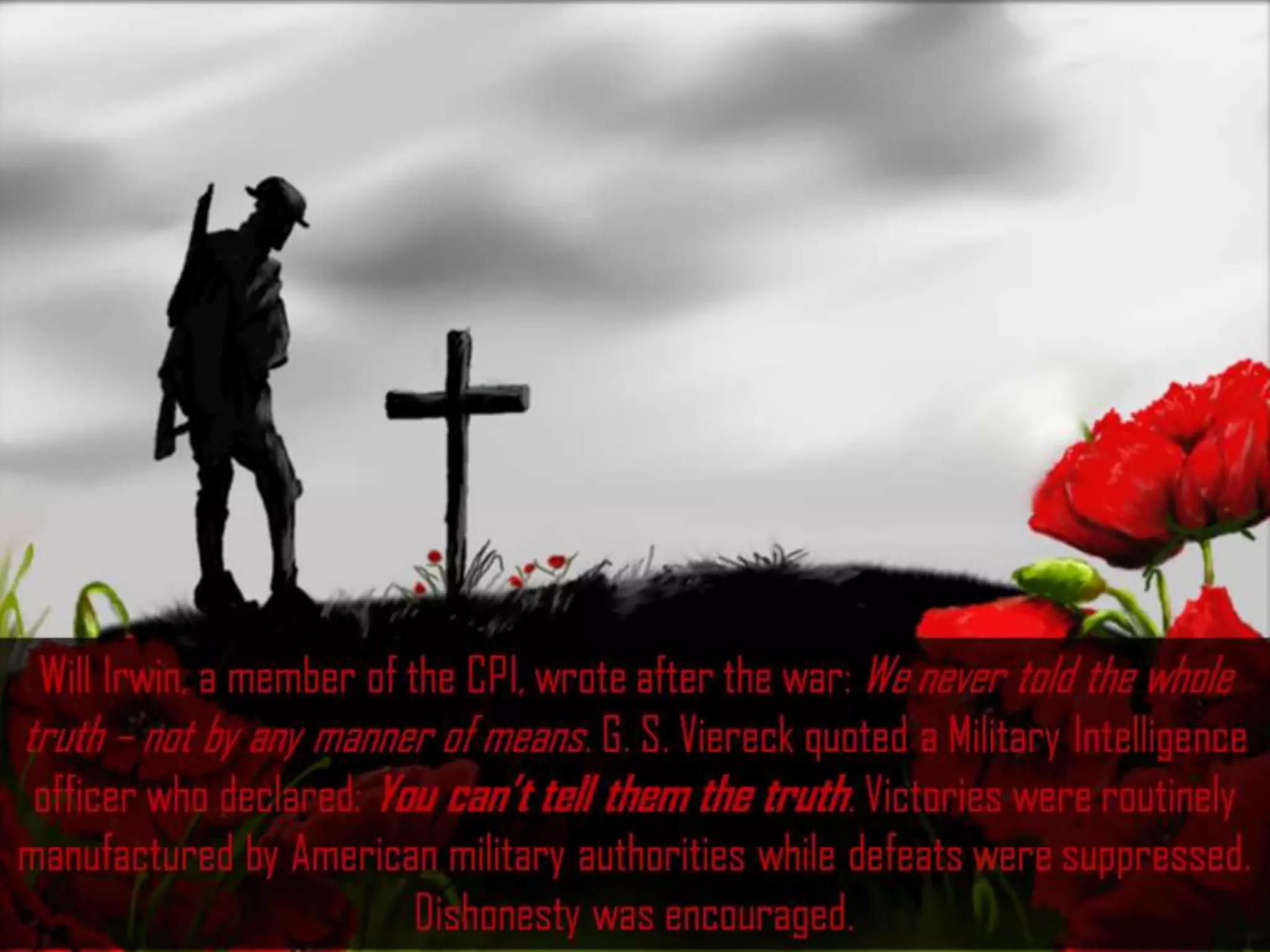 Will Irwin, a member of the CPI, wrote after the war: We never told the whole
truth – not by any manner of means. G. S. Viereck quoted a Military Intelligence
officer who declared: You can’t tell them the truth. Victories were routinely
manufactured by American military authorities while defeats were suppressed.
Dishonesty was encouraged.
 