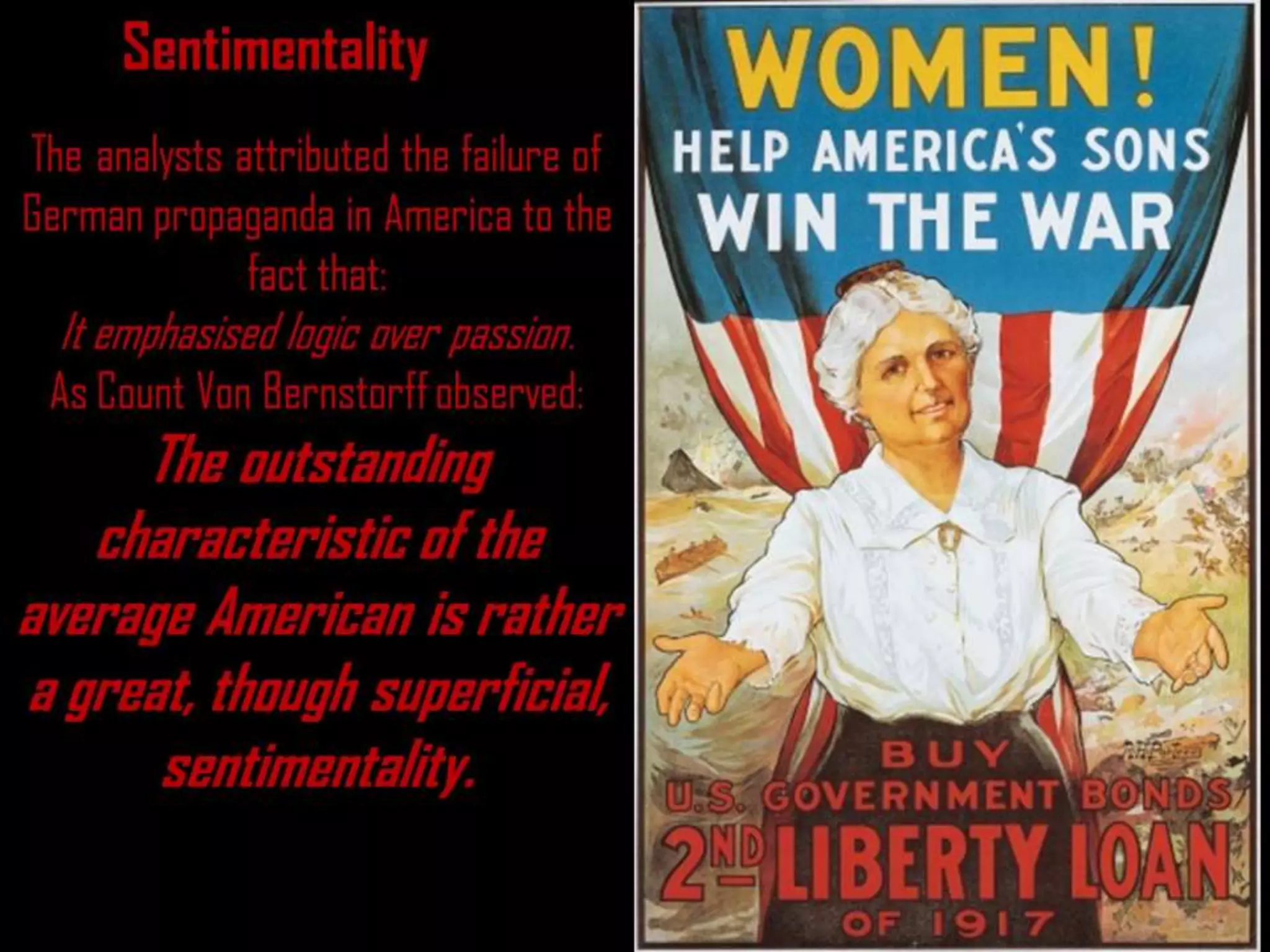 Sentimentality
The analysts attributed the failure of
German propaganda in America to the
fact that:
It emphasised logic over passion.
As Count Von Bernstorff observed:
The outstanding
characteristic of the
average American is rather
a great, though superficial,
sentimentality.
 