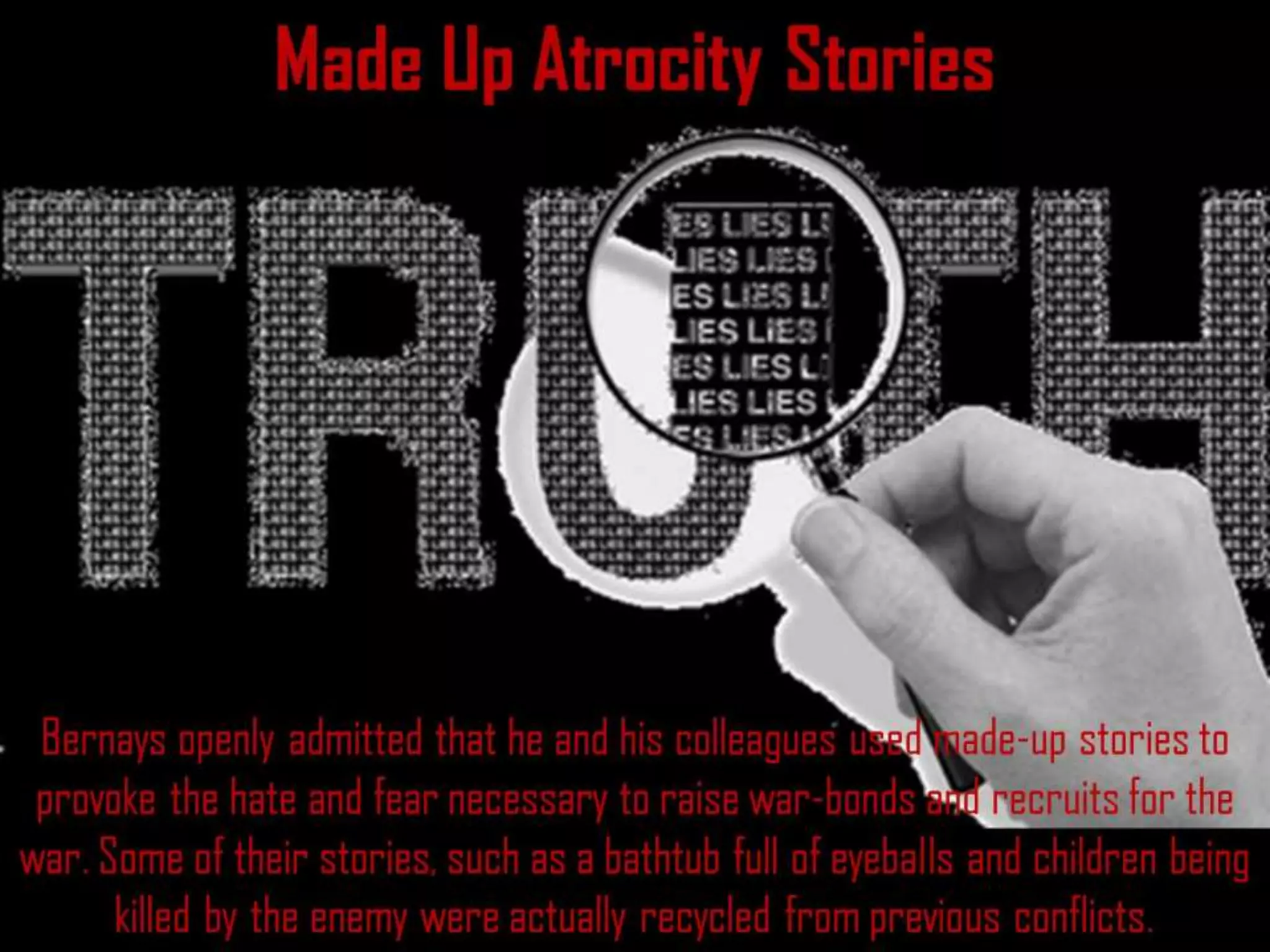 Made Up Atrocity Stories
Bernays openly admitted that he and his colleagues used made-up stories to
provoke the hate and fear necessary to raise war-bonds and recruits for the
war. Some of their stories, such as a bathtub full of eyeballs and children being
killed by the enemy were actually recycled from previous conflicts.
 