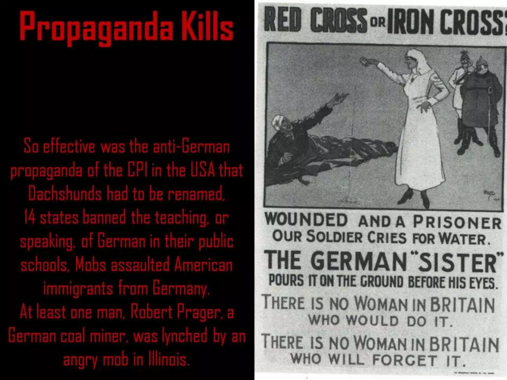 Propaganda Kills
So effective was the anti-German
propaganda of the CPI in the USA that
Dachshunds had to be renamed,
14 states banned the teaching, or
speaking, of German in their public
schools, Mobs assaulted American
immigrants from Germany.
At least one man, Robert Prager, a
German coal miner, was lynched by an
angry mob in Illinois.
 