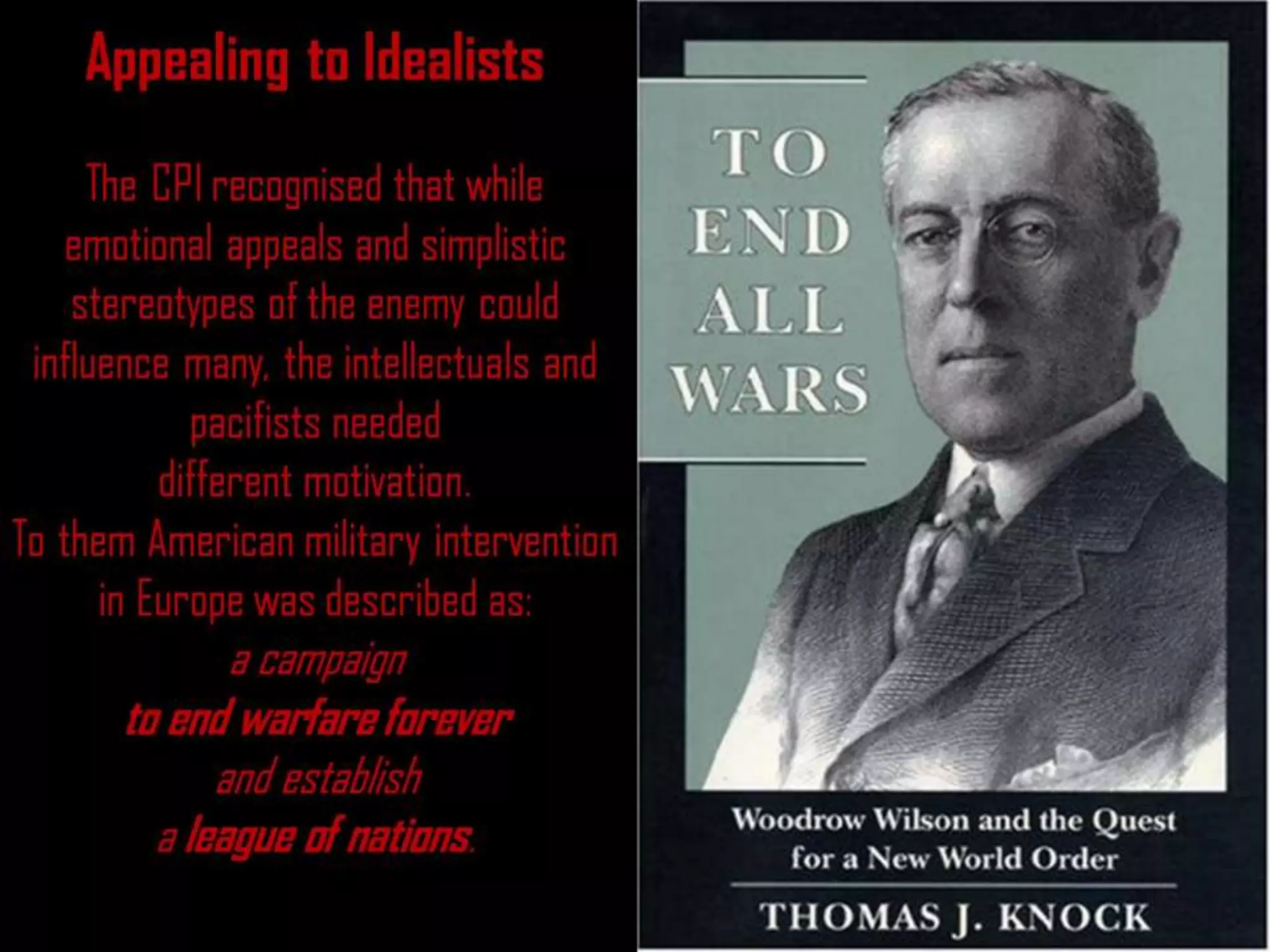 Appealing to Idealists
The CPI recognised that while
emotional appeals and simplistic
stereotypes of the enemy could
influence many, the intellectuals and
pacifists needed
different motivation.
To them American military intervention
in Europe was described as:
a campaign
to end warfare forever
and establish
a league of nations.
 