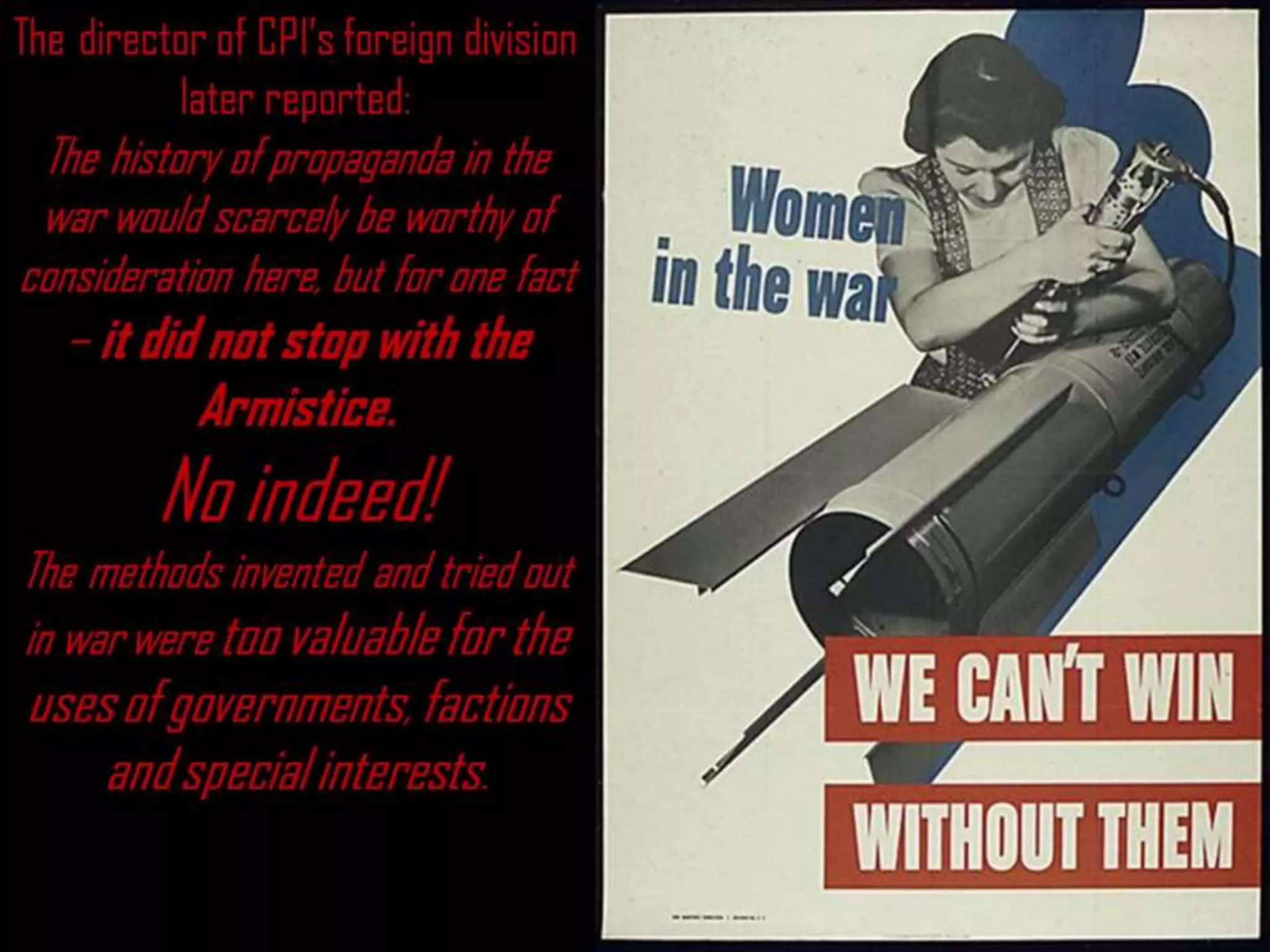 The director of CPI’s foreign division
later reported:
The history of propaganda in the
war would scarcely be worthy of
consideration here, but for one fact
– it did not stop with the
Armistice.
No indeed!
The methods invented and tried out
in war were too valuable for the
uses of governments, factions
and special interests.
 