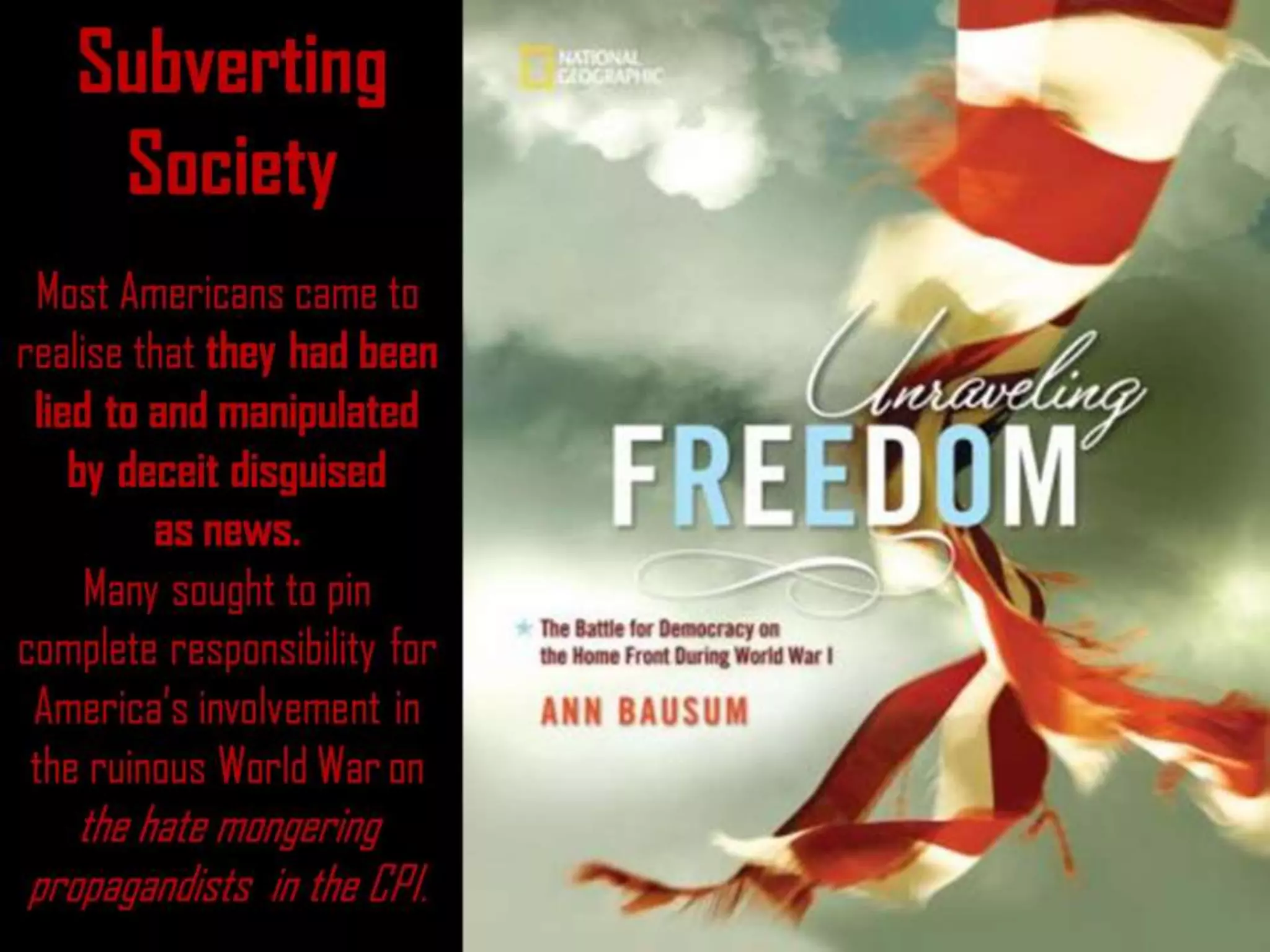 Subverting Society
Subverting
Society
Most Americans came to
realise that they had been
lied to and manipulated
by deceit disguised
as news.
Many sought to pin
complete responsibility for
America’s involvement in
the ruinous World War on
the hate mongering
propagandists in the CPI.
 