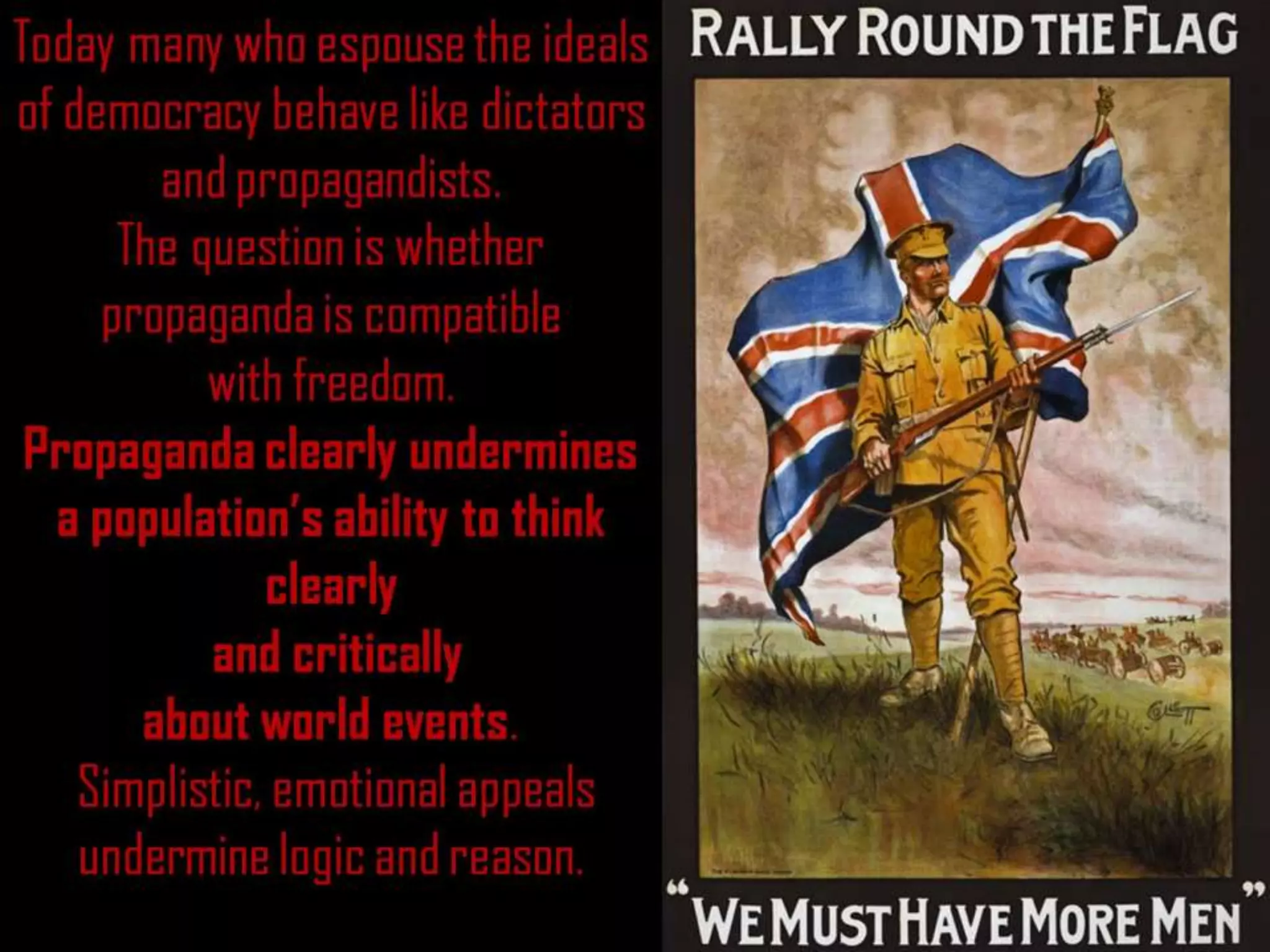 Today many who espouse the ideals
of democracy behave like dictators
and propagandists.
The question is whether
propaganda is compatible
with freedom.
Propaganda clearly undermines
a population’s ability to think
clearly
and critically
about world events.
Simplistic, emotional appeals
undermine logic and reason.
 
