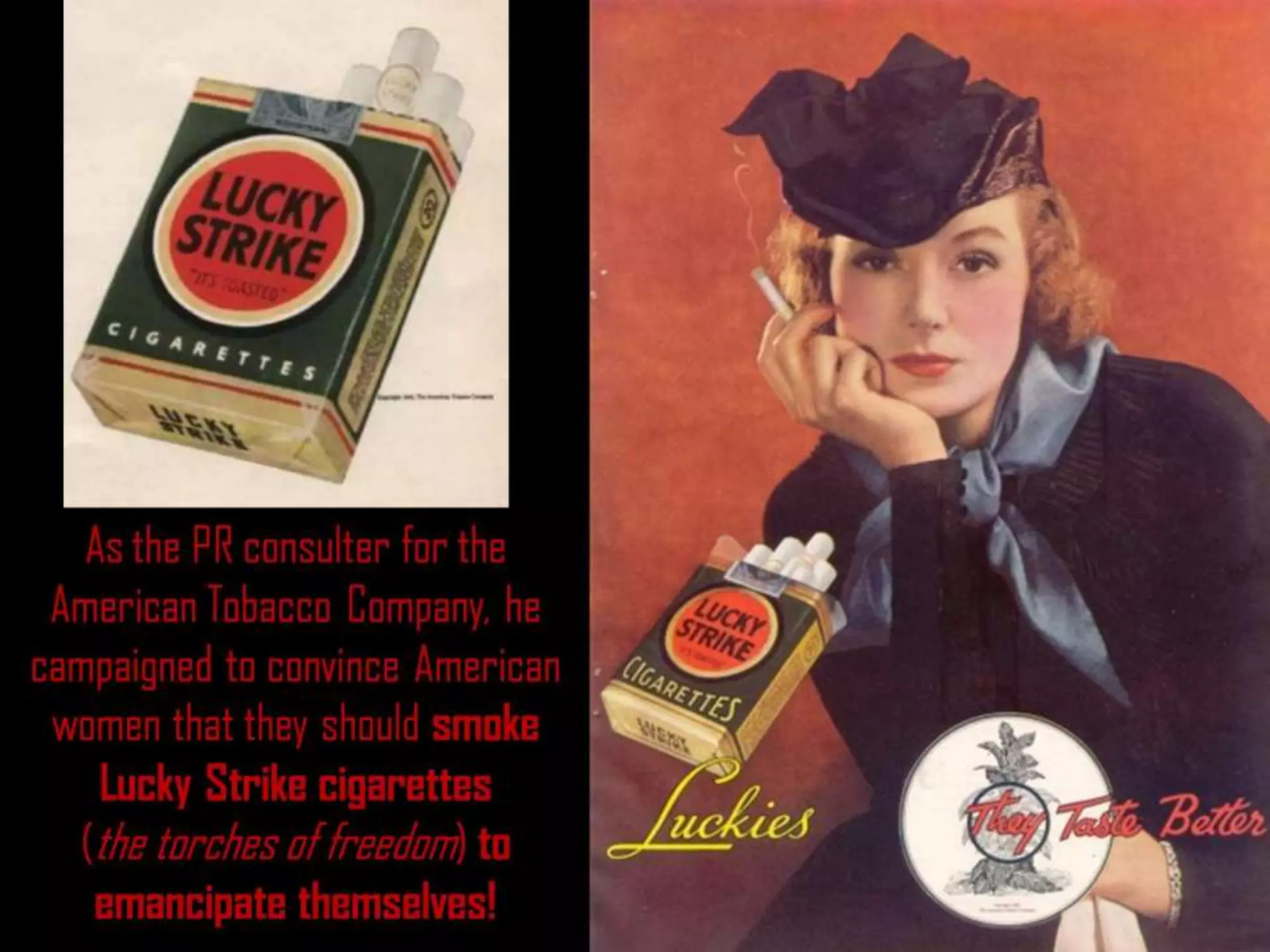 As the PR consulter for the
American Tobacco Company, he
campaigned to convince American
women that they should smoke
Lucky Strike cigarettes
(the torches of freedom) to
emancipate themselves!
 