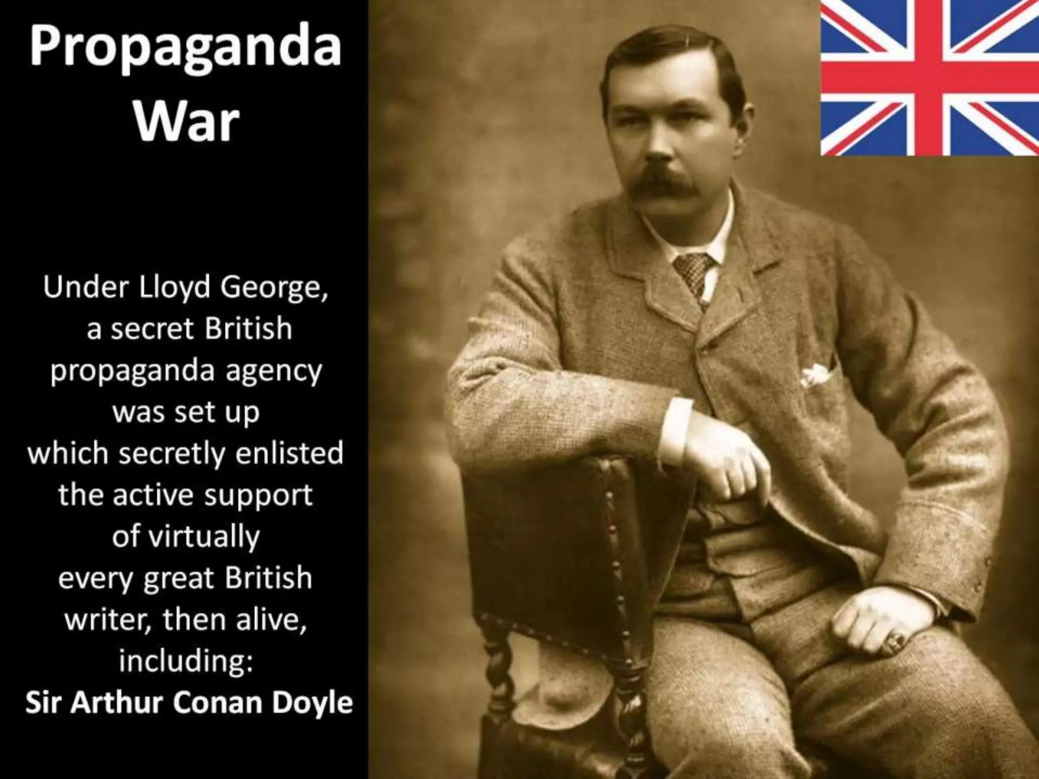 Propaganda
War
Under Lloyd George,
a secret British
propaganda agency
was set up
which secretly enlisted
the active support
of virtually
every great British
writer, then alive,
including:
Sir Arthur Conan Doyle
 